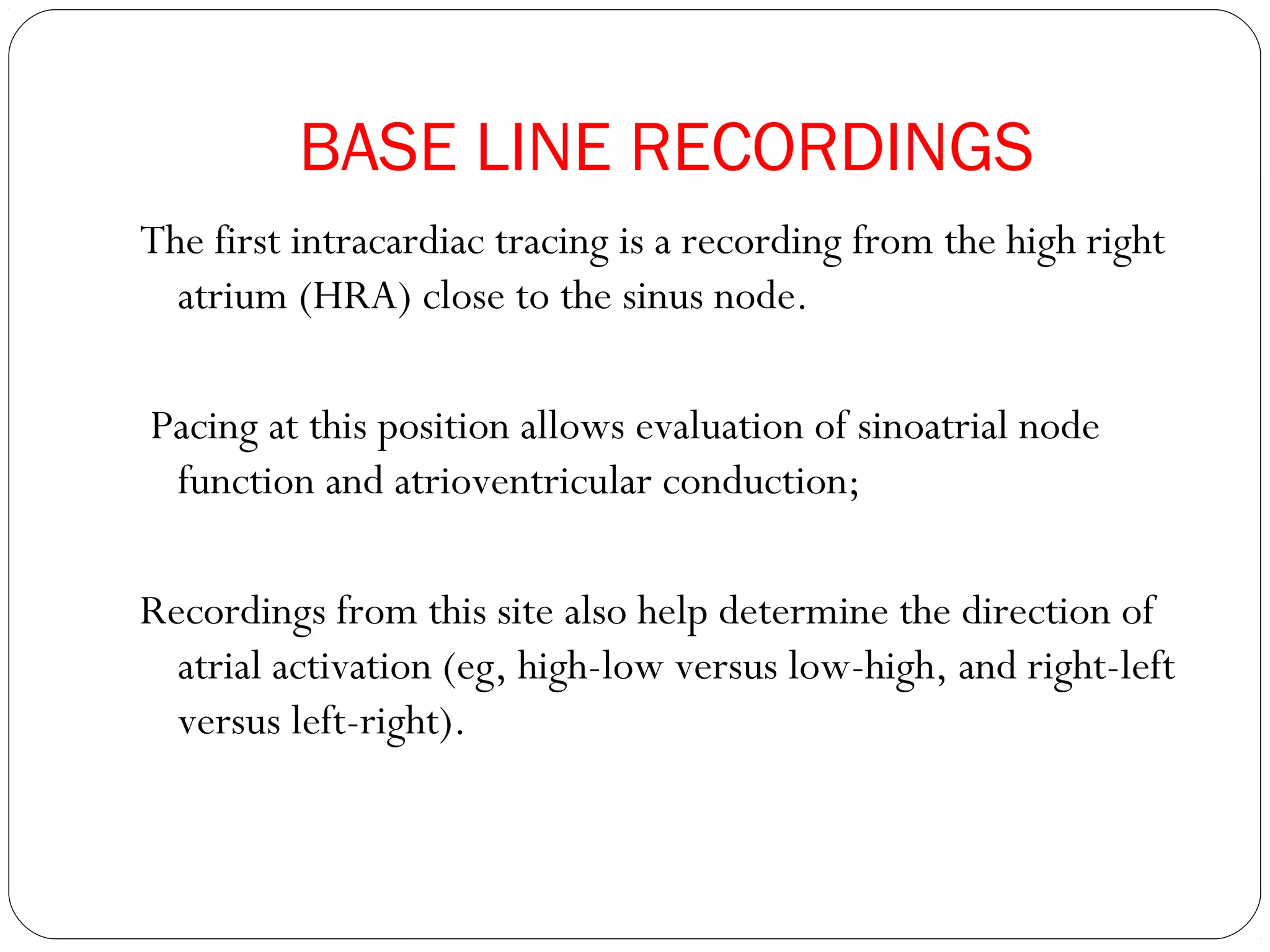 BASE LINE RECORDINGS
The first intracardiac tracing is a recording from the high right
atrium (HRA) close to the sinus node.
Pacing at this position allows evaluation of sinoatrial node
function and atrioventricular conduction;
Recordings from this site also help determine the direction of
atrial activation (eg, high-low versus low-high, and right-left
versus left-right).
 