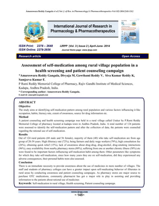 Amareswara Reddy Gangula et al / Int. J. of Res. in Pharmacology & Pharmacotherapeutics Vol-3(2) 2014 [145-151]
www.ijrpp.com
~ 145~
ISSN Print: 2278 – 2648 IJRPP |Vol. 3 | Issue 2 | April-June- 2014
ISSN Online: 2278-2656 Journal Home page: www.ijrpp.com
Research article Open Access
Assessment of self-medication among rural village population in a
health screening and patient counseling campaign
*Amareswara Reddy Gangula, Divyaja M, Gowthami Reddy V, Siva Kumar Reddy K,
Samjeeva Kumar E.
P Rami Reddy Memorial College of Pharmacy, Rajiv Gandhi Institute of Medical Sciences,
Kadapa, Andhra Pradesh, India.
* Corresponding author: Amareswara Reddy Gangula.
E-mail id: amarpdtr@gmail.com
ABSTRACT
Objective
The study aims at identifying self-medication pattern among rural population and various factors influencing it like
occupation, habits, literacy rate, extent of awareness, source for drug information etc.
Method
A patient counseling and health screening campaign was held in a rural village called Utukur by P.Rami Reddy
Memorial College of pharmacy located at kadapa town in Andhra Pradesh, India. A total number of 124 patients
were assessed to identify the self-medication pattern and after the collection of data, the patients were counseled
regarding the rational use of self-medication.
Results
Out of 124 rural patients (68 male and 56 female), majority of them (40) who take self-medication are from age
group of 20-39 years. High illiteracy rate (72%), being farmers and daily wage workers (79%), high consultation fee
(26%), obtaining quick relief (15%), lack of awareness about drug-drug, drug-alcohol, drug-smoking interactions
(96%), easy availability from nearby pharmacy stores (88%), suffering from one or another chronic illness (58%) etc
were found to be important factors influencing self-medication habit among them. Other parameters like symptoms
for which they take self-medication, since how many years they are on self-medication, did they experienced any
adverse consequences, their personal habits were also assessed.
Conclusion
There is an immediate necessity to provide awareness about the use of medicines in more number of villages. The
staff and students of pharmacy colleges can have a greater impact upon self-medicating behavior of illiterates in
rural areas by conducting awareness and patient counseling campaigns. As pharmacy stores are major source to
purchase OTC medications, community pharmacist has got a major role to play in assisting and providing
information to the patients about rational use of medicines
Keywords: Self-medication in rural village, Health screening, Patient counseling campaign.
International Journal of Research in
Pharmacology & Pharmacotherapeutics
 