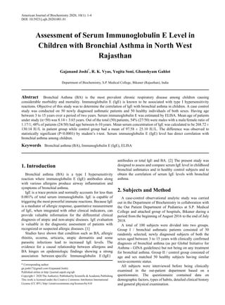 American Journal of Biochemistry 2020, 10(1): 1-4
DOI: 10.5923/j.ajb.20201001.01
Assessment of Serum Immunoglobulin E Level in
Children with Bronchial Asthma in North West
Rajasthan
Gajanand Joshi*
, R. K. Vyas, Yogita Soni, Ghanshyam Gahlot
Department of Biochemistry, S.P. Medical College, Bikaner (Rajasthan), India
Abstract Bronchial Asthma (BA) is the most prevalent chronic respiratory disease among children causing
considerable morbidity and mortality. Immunoglobulin E (IgE) is known to be associated with type I hypersensitivity
reactions. Objective of this study was to determine the correlation of IgE with bronchial asthma in children. A case control
study was conducted on 50 newly diagnosed asthmatic patients and 50 healthy individuals of both sexes. Having age
between 3 to 15 years over a period of two years. Serum immunoglobulin E was estimated by ELISA. Mean age of patients
under study (n=50) was 8.14 ± 3.65 years. Out of the total (50) patients, 54% (27/50) were males with a male/female ratio of
1.17/1; 48% of patients (24/50) had age between 6-10 years. Mean serum concentration of IgE was calculated to be 268.72 ±
130.14 IU/L in patient group while control group had a mean of 97.58 ± 25.10 IU/L. The difference was observed to
statistically significant (P<0.0001) by student’s t-test. Serum immunoglobulin E (IgE) level has direct correlation with
bronchial asthma among children.
Keywords Bronchial asthma (BA), Immunoglobulin E (IgE), ELISA
1. Introduction
Bronchial asthma (BA) is a type I hypersensitivity
reaction where immunoglobulin E (IgE) antibodies along
with various allergens produce airway inflammation and
symptoms of bronchial asthma.
IgE is a trace protein and normally accounts for less than
0.001% of total serum immunoglobulin. IgE is capable of
triggering the most powerful immune reactions. Because IgE
is a mediator of allergic response, quantitative measurement
of IgE, when integrated with other clinical indicators, can
provide valuable information for the differential clinical
diagnosis of atopic and non-atopic diseases. IgE evaluation
is valuable in the diagnostic assessment of patients with
recognized or suspected allergic diseases. [1]
Studies have shown that condition such as BA, allergic
rhinitis, eczema, urticaria, atopic dermatitis and some
parasitic infections lead to increased IgE levels. The
evidence for a causal relationship between allergens and
BA hinges on epidemiologic findings showing a strong
association between specific Immunoglobulin E (IgE)
* Corresponding author:
gn.joshi17@gmail.com (Gajanand Joshi)
Published online at http://journal.sapub.org/ajb
Copyright © 2020 The Author(s). Published by Scientific & Academic Publishing
This work is licensed under the Creative Commons Attribution International
License (CC BY). http://creativecommons.org/licenses/by/4.0/
antibodies or total IgE and BA. [2] The present study was
designed to assess and compare serum IgE level in childhood
bronchial asthmatics and in healthy control subjects and to
obtain the correlation of serum IgE levels with bronchial
asthma.
2. Subjects and Method
A case-control observational analytic study was carried
out in the Department of Biochemistry in collaboration with
the Out Patient Department of Pediatrics at S.P. Medical
College and attached group of hospitals, Bikaner during a
period from the beginning of August 2016 to the end of July
2018.
A total of 100 subjects were divided into two groups.
Group I / bronchial asthmatic patients consisted of 50
randomly selected, newly diagnosed subjects of both the
sexes aged between 3 to 15 years with clinically confirmed
diagnosis of bronchial asthma (as per Global Initiative for
Asthma - GINA guidelines) but not being on any treatment
for bronchial asthma. Group II / control group consisted of
age and sex matched 50 healthy subjects having similar
socio-economic status.
All subjects were interviewed before being clinically
examined in the out-patient department based on a
questionnaire. The questionnaire contained data on
demographic factors, types of habits, detailed clinical history
and general physical examination.
 