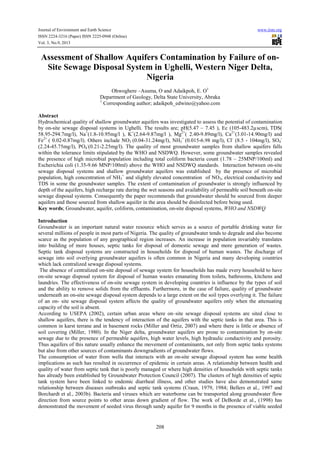 Journal of Environment and Earth Science www.iiste.org
ISSN 2224-3216 (Paper) ISSN 2225-0948 (Online)
Vol. 3, No.9, 2013
208
Assessment of Shallow Aquifers Contamination by Failure of on-
Site Sewage Disposal System in Ughelli, Western Niger Delta,
Nigeria
Ohwoghere –Asuma, O and Adaikpoh, E. O1
Department of Geology, Delta State University, Abraka
1
Corresponding author; adaikpoh_edwino@yahoo.com
Abstract
Hydrochemical quality of shallow groundwater aquifers was investigated to assess the potential of contamination
by on-site sewage disposal systems in Ughelli. The results are; pH(5.47 – 7.45 ), Ec (105-483.2µscm), TDS(
58.95-294.7mg/l), Na+
(1.8-10.95mg/l ), K+
(2.64-9.87mg/l ), Mg2+
( 2.40-9.89mg/l), Ca2+
(3.01-14.90mg/l) and
Fe2+
( 0.02-0.87mg/l). Others include NO3 (0.04-31.24mg/l), NH3
+
(0.015-6.98 mg/l), Cl-
(8.5 - 104mg/l), SO4
-
(2.24-45.75mg/l), PO4
-
(0.21-2.25mg/l). The quality of most groundwater samples from shallow aquifers falls
within the tolerance limits stipulated by the WHO and NSDWQ. However, some groundwater samples revealed
the presence of high microbial population including total coliform bacteria count (1.78 – 25MNP/100ml) and
Escherichia coli (1.35-9.66 MNP/100ml) above the WHO and NSDWQ standards. Interaction between on-site
sewage disposal systems and shallow groundwater aquifers was established by the presence of microbial
population, high concentration of NH3
+
and slightly elevated concentration of NO3, electrical conductivity and
TDS in some the groundwater samples. The extent of contamination of groundwater is strongly influenced by
depth of the aquifers, high recharge rate during the wet seasons and availability of permeable soil beneath on-site
sewage disposal systems. Consequently the paper recommends that groundwater should be sourced from deeper
aquifers and those sourced from shallow aquifer in the area should be disinfected before being used.
Key words; Groundwater, aquifer, coliform, contamination, on-site disposal systems, WHO and NSDWQ
Introduction
Groundwater is an important natural water resource which serves as a source of portable drinking water for
several millions of people in most parts of Nigeria. The quality of groundwater tends to degrade and also become
scarce as the population of any geographical region increases. An increase in population invariably translates
into building of more houses, septic tanks for disposal of domestic sewage and more generation of wastes.
Septic tank disposal systems are constructed in households for disposal of human wastes. The discharge of
sewage into soil overlying groundwater aquifers is often common in Nigeria and many developing countries
which lack centralized sewage disposal systems.
The absence of centralized on-site deposal of sewage system for households has made every household to have
on-site sewage disposal system for disposal of human wastes emanating from toilets, bathrooms, kitchens and
laundries. The effectiveness of on-site sewage system in developing countries is influence by the types of soil
and the ability to remove solids from the effluents. Furthermore, in the case of failure, quality of groundwater
underneath an on-site sewage disposal system depends to a large extent on the soil types overlying it. The failure
of an on- site sewage disposal system affects the quality of groundwater aquifers only when the attenuating
capacity of the soil is absent.
According to USEPA (2002), certain urban areas where on–site sewage disposal systems are sited close to
shallow aquifers, there is the tendency of interaction of the aquifers with the septic tanks in that area. This is
common in karst terrane and in basement rocks (Miller and Ortiz, 2007) and where there is little or absence of
soil covering (Miller, 1980). In the Niger delta, groundwater aquifers are prone to contamination by on-site
sewage due to the presence of permeable aquifers, high water levels, high hydraulic conductivity and porosity.
Thus aquifers of this nature usually enhance the movement of contaminants, not only from septic tanks systems
but also from other sources of contaminants downgradients of groundwater flows.
The consumption of water from wells that interacts with an on-site sewage disposal system has some health
implications as such has resulted in occurrence of epidemic in certain areas. A relationship between health and
quality of water from septic tank that is poorly managed or where high densities of households with septic tanks
has already been established by Groundwater Protection Council (2007). The clusters of high densities of septic
tank system have been linked to endemic diarrheal illness, and other studies have also demonstrated same
relationship between diseases outbreaks and septic tank systems (Craun, 1979, 1984; Bellers et al., 1997 and
Borchardt et al., 2003b). Bacteria and viruses which are waterborne can be transported along groundwater flow
direction from source points to other areas down gradient of flow. The work of DeBorde et al., (1998) has
demonstrated the movement of seeded virus through sandy aquifer for 9 months in the presence of viable seeded
 