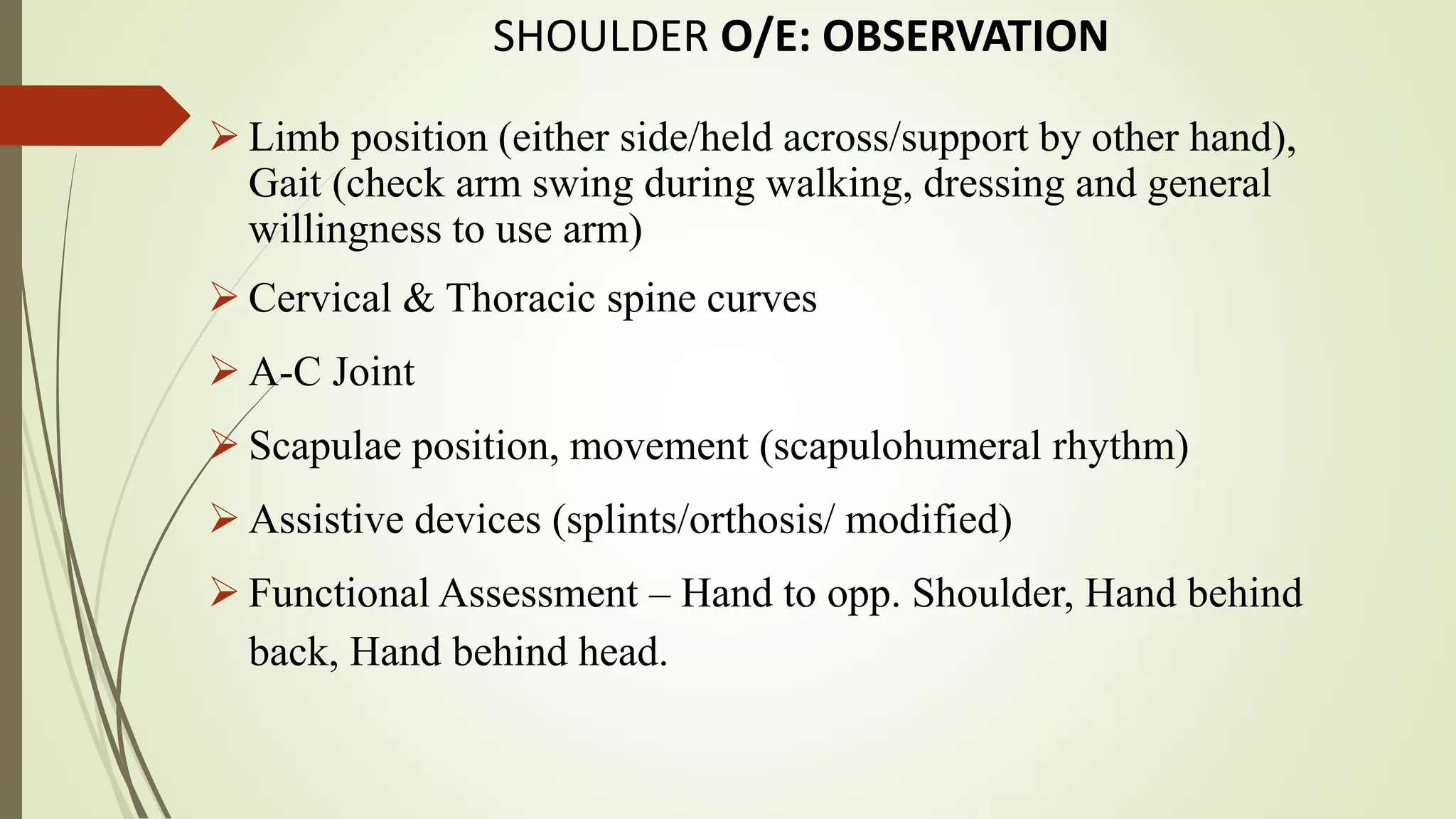 SHOULDER O/E: OBSERVATION
 Limb position (either side/held across/support by other hand),
Gait (check arm swing during walking, dressing and general
willingness to use arm)
 Cervical & Thoracic spine curves
 A-C Joint
 Scapulae position, movement (scapulohumeral rhythm)
 Assistive devices (splints/orthosis/ modified)
 Functional Assessment – Hand to opp. Shoulder, Hand behind
back, Hand behind head.
 