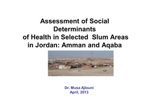 Assessment of Social
Determinants
of Health in Selected Slum Areas
in Jordan: Amman and Aqaba
Dr. Musa Ajlouni
April, 2013
 