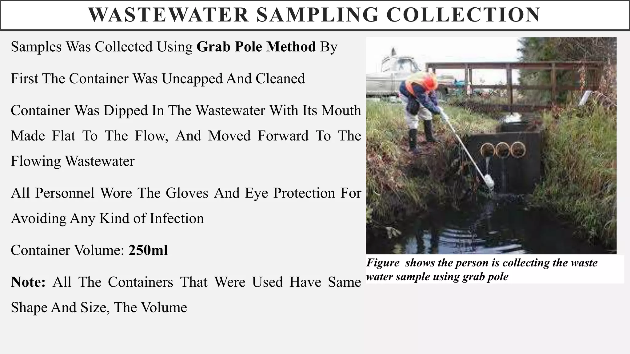WASTEWATER SAMPLING COLLECTION
Samples Was Collected Using Grab Pole Method By
First The Container Was Uncapped And Cleaned
Container Was Dipped In The Wastewater With Its Mouth
Made Flat To The Flow, And Moved Forward To The
Flowing Wastewater
All Personnel Wore The Gloves And Eye Protection For
Avoiding Any Kind of Infection
Container Volume: 250ml
Note: All The Containers That Were Used Have Same
Shape And Size, The Volume
Figure shows the person is collecting the waste
water sample using grab pole
 