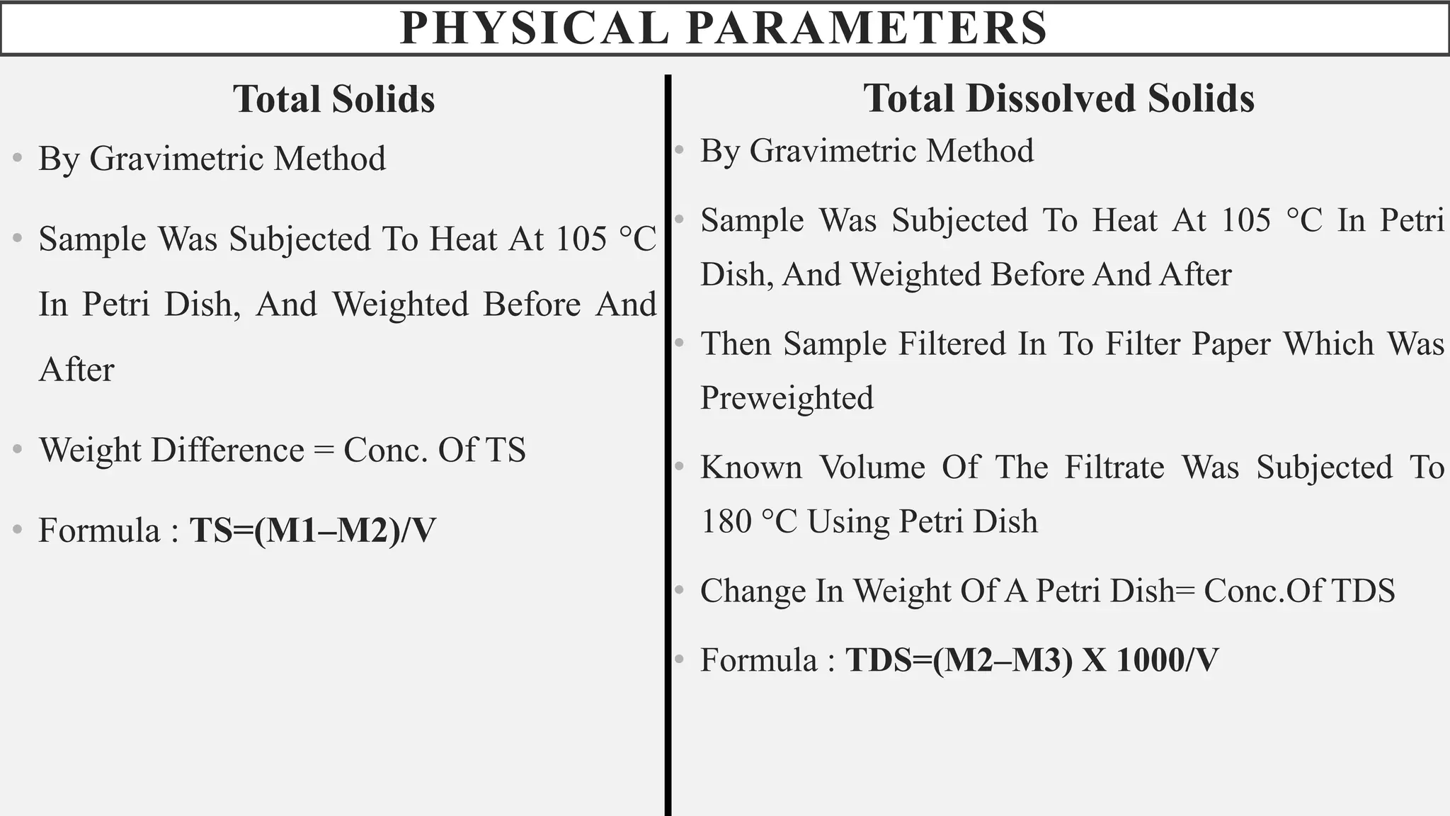 PHYSICAL PARAMETERS
Total Solids
• By Gravimetric Method
• Sample Was Subjected To Heat At 105 °C
In Petri Dish, And Weighted Before And
After
• Weight Difference = Conc. Of TS
• Formula : TS=(M1–M2)/V
Total Dissolved Solids
• By Gravimetric Method
• Sample Was Subjected To Heat At 105 °C In Petri
Dish, And Weighted Before And After
• Then Sample Filtered In To Filter Paper Which Was
Preweighted
• Known Volume Of The Filtrate Was Subjected To
180 °C Using Petri Dish
• Change In Weight Of A Petri Dish= Conc.Of TDS
• Formula : TDS=(M2–M3) X 1000/V
 