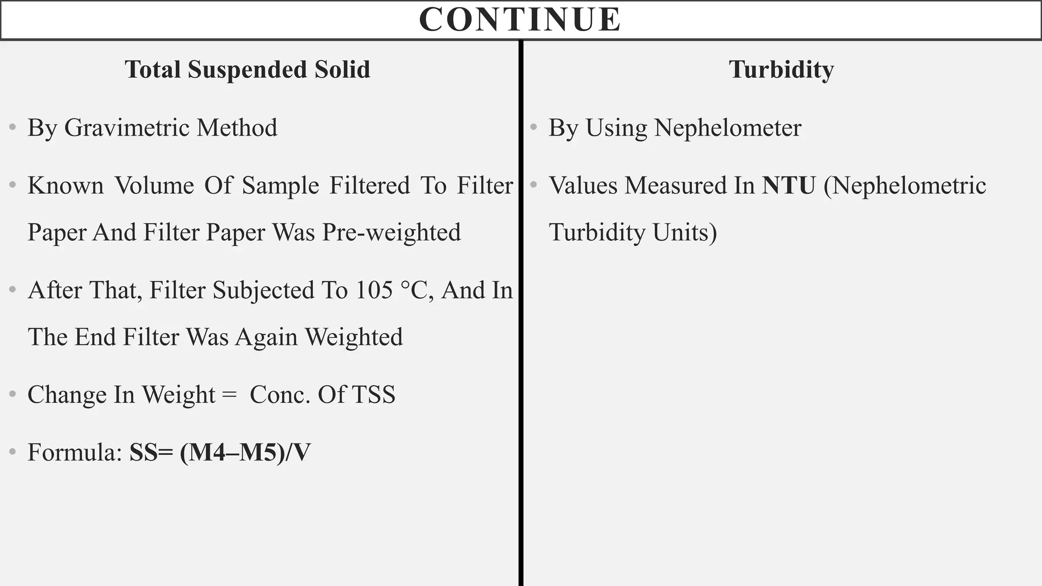 CONTINUE
Total Suspended Solid
• By Gravimetric Method
• Known Volume Of Sample Filtered To Filter
Paper And Filter Paper Was Pre-weighted
• After That, Filter Subjected To 105 °C, And In
The End Filter Was Again Weighted
• Change In Weight = Conc. Of TSS
• Formula: SS= (M4–M5)/V
Turbidity
• By Using Nephelometer
• Values Measured In NTU (Nephelometric
Turbidity Units)
 