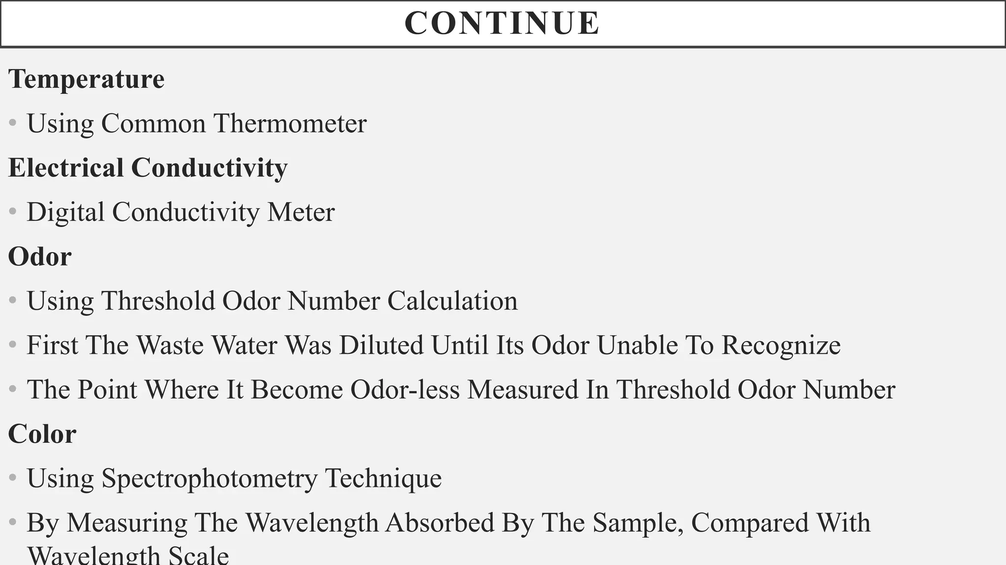 CONTINUE
Temperature
• Using Common Thermometer
Electrical Conductivity
• Digital Conductivity Meter
Odor
• Using Threshold Odor Number Calculation
• First The Waste Water Was Diluted Until Its Odor Unable To Recognize
• The Point Where It Become Odor-less Measured In Threshold Odor Number
Color
• Using Spectrophotometry Technique
• By Measuring The Wavelength Absorbed By The Sample, Compared With
 