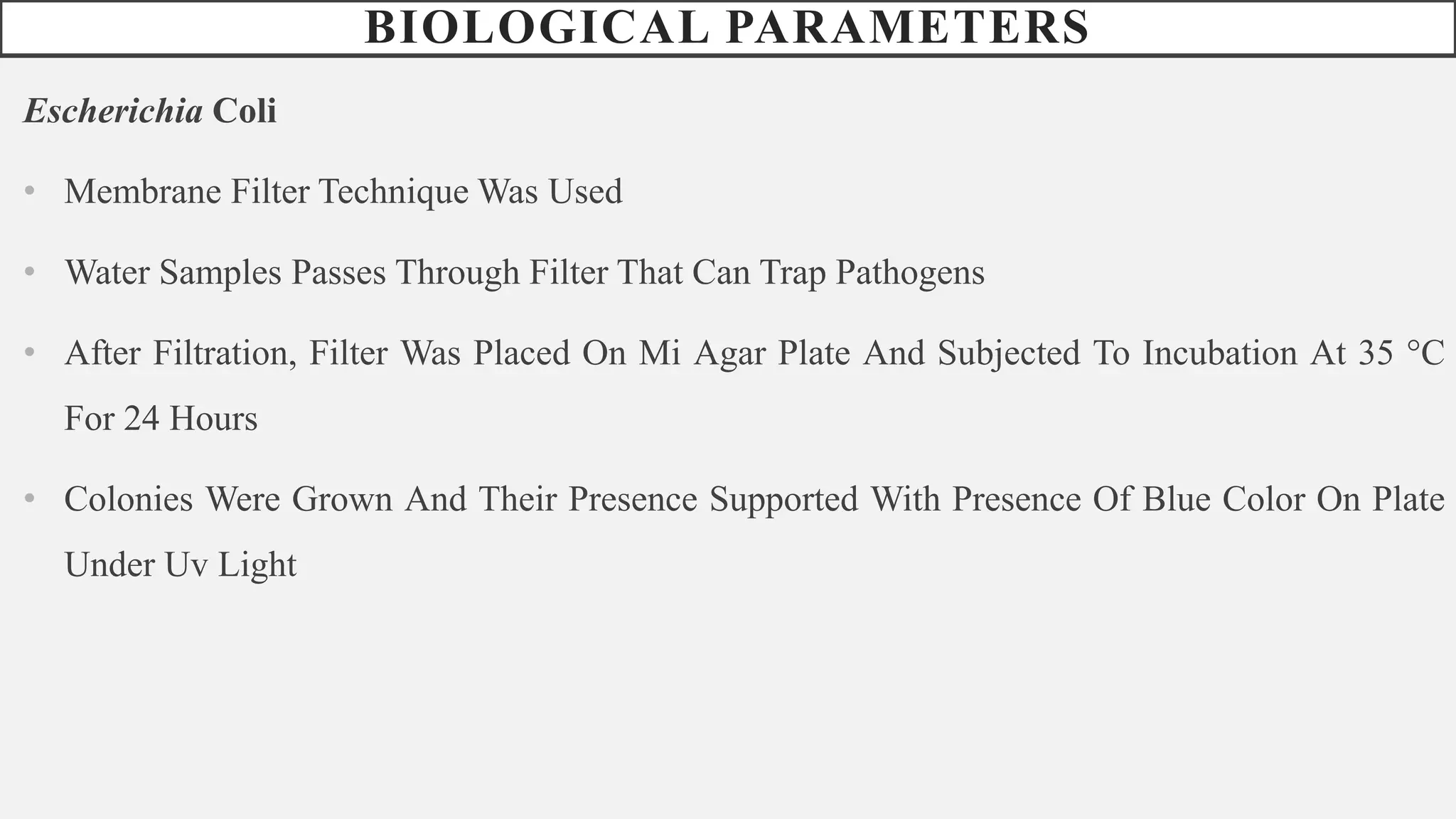 BIOLOGICAL PARAMETERS
Escherichia Coli
• Membrane Filter Technique Was Used
• Water Samples Passes Through Filter That Can Trap Pathogens
• After Filtration, Filter Was Placed On Mi Agar Plate And Subjected To Incubation At 35 °C
For 24 Hours
• Colonies Were Grown And Their Presence Supported With Presence Of Blue Color On Plate
Under Uv Light
 