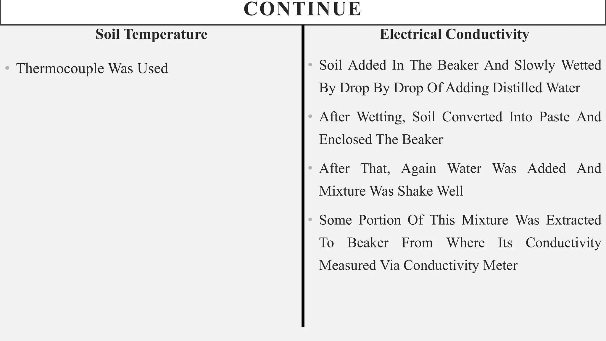 CONTINUE
Soil Temperature
• Thermocouple Was Used
Electrical Conductivity
• Soil Added In The Beaker And Slowly Wetted
By Drop By Drop Of Adding Distilled Water
• After Wetting, Soil Converted Into Paste And
Enclosed The Beaker
• After That, Again Water Was Added And
Mixture Was Shake Well
• Some Portion Of This Mixture Was Extracted
To Beaker From Where Its Conductivity
Measured Via Conductivity Meter
 