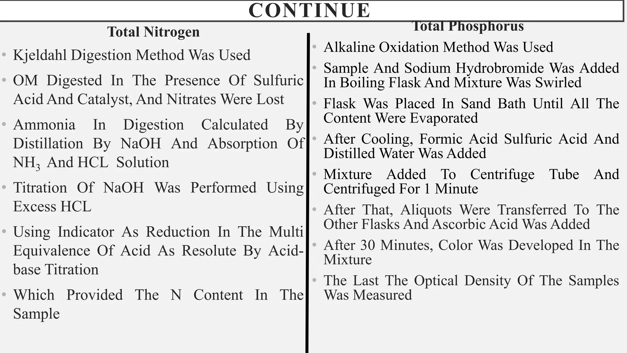 CONTINUE
Total Nitrogen
• Kjeldahl Digestion Method Was Used
• OM Digested In The Presence Of Sulfuric
Acid And Catalyst, And Nitrates Were Lost
• Ammonia In Digestion Calculated By
Distillation By NaOH And Absorption Of
NH3 And HCL Solution
• Titration Of NaOH Was Performed Using
Excess HCL
• Using Indicator As Reduction In The Multi
Equivalence Of Acid As Resolute By Acid-
base Titration
• Which Provided The N Content In The
Sample
Total Phosphorus
• Alkaline Oxidation Method Was Used
• Sample And Sodium Hydrobromide Was Added
In Boiling Flask And Mixture Was Swirled
• Flask Was Placed In Sand Bath Until All The
Content Were Evaporated
• After Cooling, Formic Acid Sulfuric Acid And
Distilled Water Was Added
• Mixture Added To Centrifuge Tube And
Centrifuged For 1 Minute
• After That, Aliquots Were Transferred To The
Other Flasks And Ascorbic Acid Was Added
• After 30 Minutes, Color Was Developed In The
Mixture
• The Last The Optical Density Of The Samples
Was Measured
 