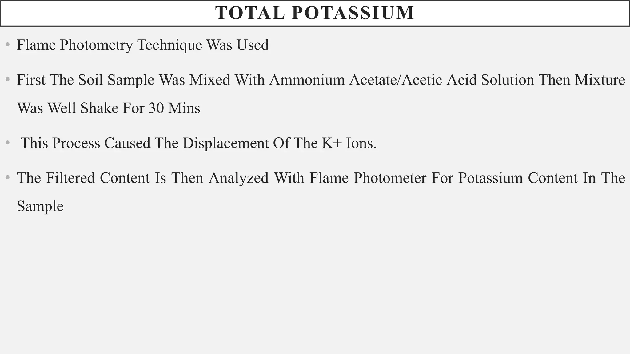 TOTAL POTASSIUM
• Flame Photometry Technique Was Used
• First The Soil Sample Was Mixed With Ammonium Acetate/Acetic Acid Solution Then Mixture
Was Well Shake For 30 Mins
• This Process Caused The Displacement Of The K+ Ions.
• The Filtered Content Is Then Analyzed With Flame Photometer For Potassium Content In The
Sample
 