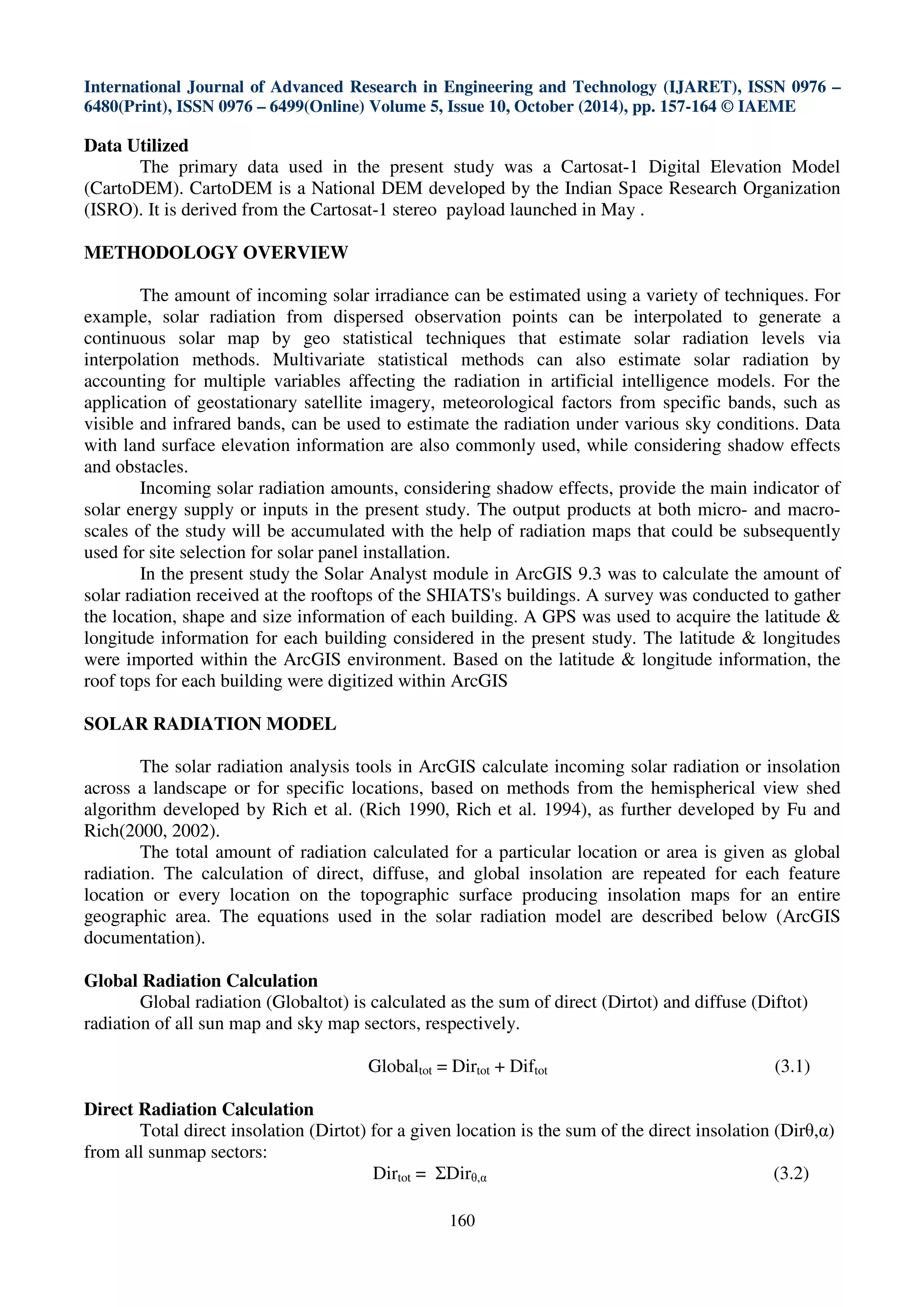 International Journal of Advanced Research in Engineering and Technology (IJARET), ISSN 0976 –
6480(Print), ISSN 0976 – 6499(Online) Volume 5, Issue 10, October (2014), pp. 157-164 © IAEME
160
Data Utilized
The primary data used in the present study was a Cartosat-1 Digital Elevation Model
(CartoDEM). CartoDEM is a National DEM developed by the Indian Space Research Organization
(ISRO). It is derived from the Cartosat-1 stereo payload launched in May .
METHODOLOGY OVERVIEW
The amount of incoming solar irradiance can be estimated using a variety of techniques. For
example, solar radiation from dispersed observation points can be interpolated to generate a
continuous solar map by geo statistical techniques that estimate solar radiation levels via
interpolation methods. Multivariate statistical methods can also estimate solar radiation by
accounting for multiple variables affecting the radiation in artificial intelligence models. For the
application of geostationary satellite imagery, meteorological factors from specific bands, such as
visible and infrared bands, can be used to estimate the radiation under various sky conditions. Data
with land surface elevation information are also commonly used, while considering shadow effects
and obstacles.
Incoming solar radiation amounts, considering shadow effects, provide the main indicator of
solar energy supply or inputs in the present study. The output products at both micro- and macro-
scales of the study will be accumulated with the help of radiation maps that could be subsequently
used for site selection for solar panel installation.
In the present study the Solar Analyst module in ArcGIS 9.3 was to calculate the amount of
solar radiation received at the rooftops of the SHIATS's buildings. A survey was conducted to gather
the location, shape and size information of each building. A GPS was used to acquire the latitude &
longitude information for each building considered in the present study. The latitude & longitudes
were imported within the ArcGIS environment. Based on the latitude & longitude information, the
roof tops for each building were digitized within ArcGIS
SOLAR RADIATION MODEL
The solar radiation analysis tools in ArcGIS calculate incoming solar radiation or insolation
across a landscape or for specific locations, based on methods from the hemispherical view shed
algorithm developed by Rich et al. (Rich 1990, Rich et al. 1994), as further developed by Fu and
Rich(2000, 2002).
The total amount of radiation calculated for a particular location or area is given as global
radiation. The calculation of direct, diffuse, and global insolation are repeated for each feature
location or every location on the topographic surface producing insolation maps for an entire
geographic area. The equations used in the solar radiation model are described below (ArcGIS
documentation).
Global Radiation Calculation
Global radiation (Globaltot) is calculated as the sum of direct (Dirtot) and diffuse (Diftot)
radiation of all sun map and sky map sectors, respectively.
Globaltot = Dirtot + Diftot (3.1)
Direct Radiation Calculation
Total direct insolation (Dirtot) for a given location is the sum of the direct insolation (Dirθ,α)
from all sunmap sectors:
Dirtot = ΣDirθ,α (3.2)
 