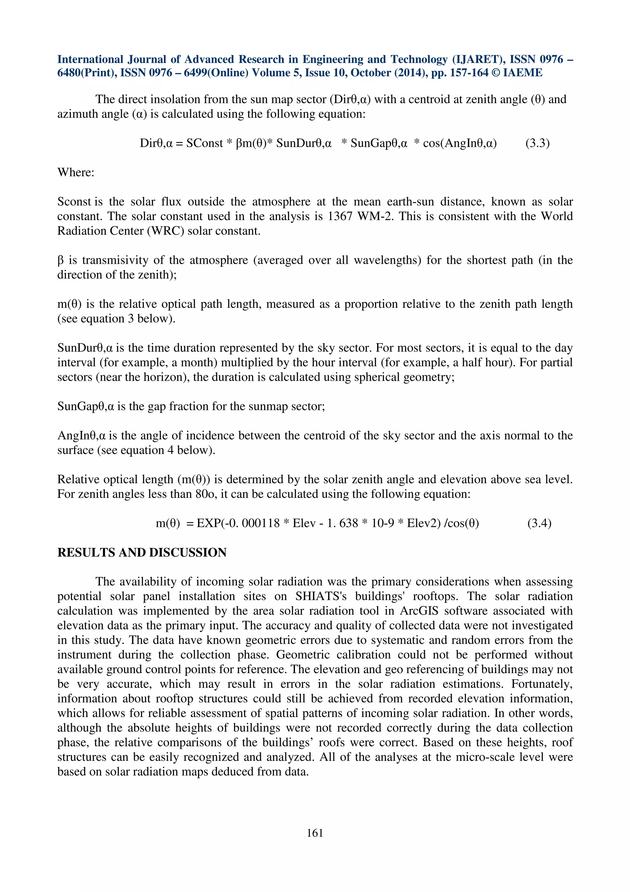 International Journal of Advanced Research in Engineering and Technology (IJARET), ISSN 0976 –
6480(Print), ISSN 0976 – 6499(Online) Volume 5, Issue 10, October (2014), pp. 157-164 © IAEME
161
The direct insolation from the sun map sector (Dirθ,α) with a centroid at zenith angle (θ) and
azimuth angle (α) is calculated using the following equation:
Dirθ,α = SConst * βm(θ)* SunDurθ,α * SunGapθ,α * cos(AngInθ,α) (3.3)
Where:
Sconst is the solar flux outside the atmosphere at the mean earth-sun distance, known as solar
constant. The solar constant used in the analysis is 1367 WM-2. This is consistent with the World
Radiation Center (WRC) solar constant.
β is transmisivity of the atmosphere (averaged over all wavelengths) for the shortest path (in the
direction of the zenith);
m(θ) is the relative optical path length, measured as a proportion relative to the zenith path length
(see equation 3 below).
SunDurθ,α is the time duration represented by the sky sector. For most sectors, it is equal to the day
interval (for example, a month) multiplied by the hour interval (for example, a half hour). For partial
sectors (near the horizon), the duration is calculated using spherical geometry;
SunGapθ,α is the gap fraction for the sunmap sector;
AngInθ,α is the angle of incidence between the centroid of the sky sector and the axis normal to the
surface (see equation 4 below).
Relative optical length (m(θ)) is determined by the solar zenith angle and elevation above sea level.
For zenith angles less than 80o, it can be calculated using the following equation:
m(θ) = EXP(-0. 000118 * Elev - 1. 638 * 10-9 * Elev2) /cos(θ) (3.4)
RESULTS AND DISCUSSION
The availability of incoming solar radiation was the primary considerations when assessing
potential solar panel installation sites on SHIATS's buildings' rooftops. The solar radiation
calculation was implemented by the area solar radiation tool in ArcGIS software associated with
elevation data as the primary input. The accuracy and quality of collected data were not investigated
in this study. The data have known geometric errors due to systematic and random errors from the
instrument during the collection phase. Geometric calibration could not be performed without
available ground control points for reference. The elevation and geo referencing of buildings may not
be very accurate, which may result in errors in the solar radiation estimations. Fortunately,
information about rooftop structures could still be achieved from recorded elevation information,
which allows for reliable assessment of spatial patterns of incoming solar radiation. In other words,
although the absolute heights of buildings were not recorded correctly during the data collection
phase, the relative comparisons of the buildings’ roofs were correct. Based on these heights, roof
structures can be easily recognized and analyzed. All of the analyses at the micro-scale level were
based on solar radiation maps deduced from data.
 