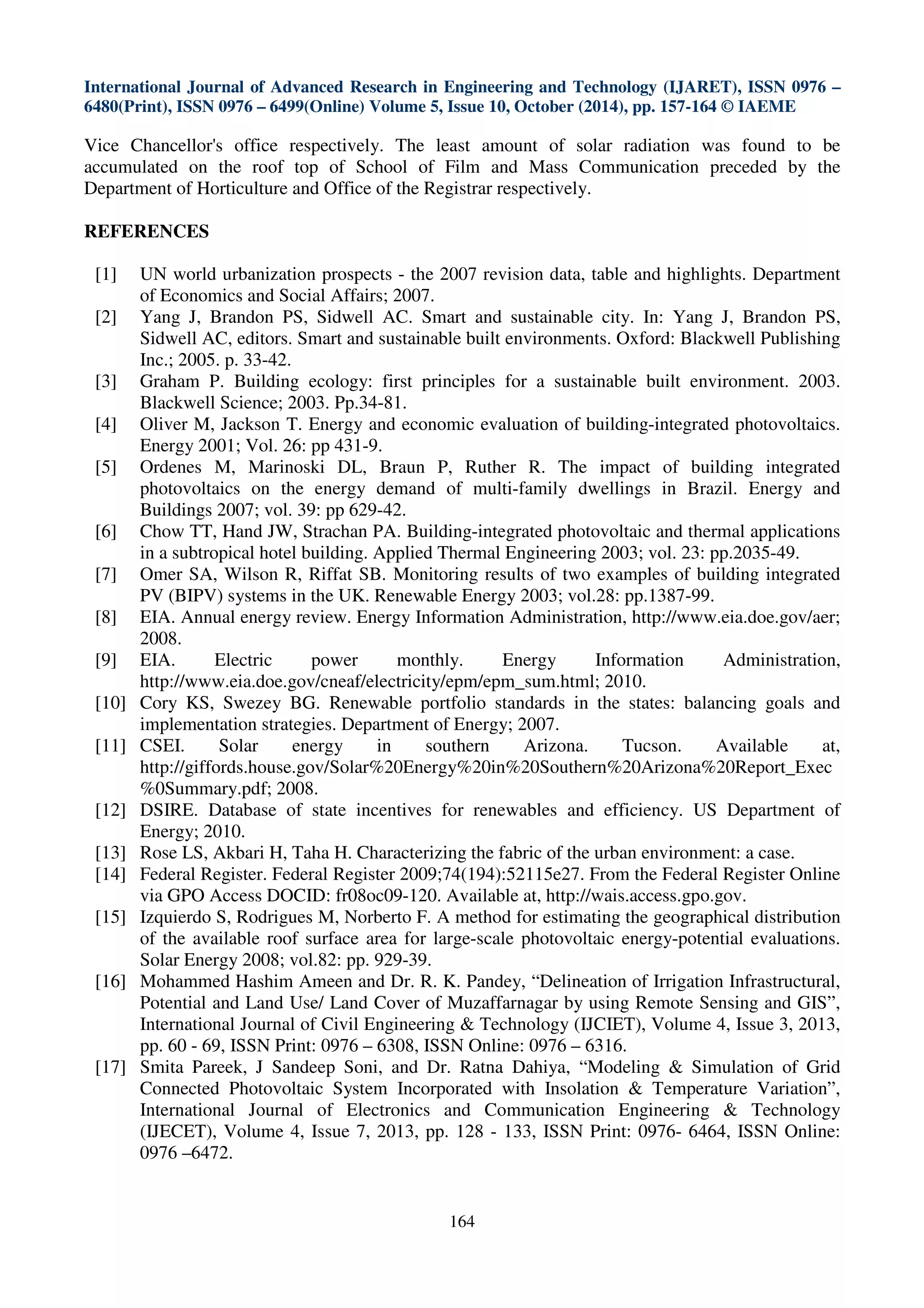 International Journal of Advanced Research in Engineering and Technology (IJARET), ISSN 0976 –
6480(Print), ISSN 0976 – 6499(Online) Volume 5, Issue 10, October (2014), pp. 157-164 © IAEME
164
Vice Chancellor's office respectively. The least amount of solar radiation was found to be
accumulated on the roof top of School of Film and Mass Communication preceded by the
Department of Horticulture and Office of the Registrar respectively.
REFERENCES
[1] UN world urbanization prospects - the 2007 revision data, table and highlights. Department
of Economics and Social Affairs; 2007.
[2] Yang J, Brandon PS, Sidwell AC. Smart and sustainable city. In: Yang J, Brandon PS,
Sidwell AC, editors. Smart and sustainable built environments. Oxford: Blackwell Publishing
Inc.; 2005. p. 33-42.
[3] Graham P. Building ecology: first principles for a sustainable built environment. 2003.
Blackwell Science; 2003. Pp.34-81.
[4] Oliver M, Jackson T. Energy and economic evaluation of building-integrated photovoltaics.
Energy 2001; Vol. 26: pp 431-9.
[5] Ordenes M, Marinoski DL, Braun P, Ruther R. The impact of building integrated
photovoltaics on the energy demand of multi-family dwellings in Brazil. Energy and
Buildings 2007; vol. 39: pp 629-42.
[6] Chow TT, Hand JW, Strachan PA. Building-integrated photovoltaic and thermal applications
in a subtropical hotel building. Applied Thermal Engineering 2003; vol. 23: pp.2035-49.
[7] Omer SA, Wilson R, Riffat SB. Monitoring results of two examples of building integrated
PV (BIPV) systems in the UK. Renewable Energy 2003; vol.28: pp.1387-99.
[8] EIA. Annual energy review. Energy Information Administration, http://www.eia.doe.gov/aer;
2008.
[9] EIA. Electric power monthly. Energy Information Administration,
http://www.eia.doe.gov/cneaf/electricity/epm/epm_sum.html; 2010.
[10] Cory KS, Swezey BG. Renewable portfolio standards in the states: balancing goals and
implementation strategies. Department of Energy; 2007.
[11] CSEI. Solar energy in southern Arizona. Tucson. Available at,
http://giffords.house.gov/Solar%20Energy%20in%20Southern%20Arizona%20Report_Exec
%0Summary.pdf; 2008.
[12] DSIRE. Database of state incentives for renewables and efficiency. US Department of
Energy; 2010.
[13] Rose LS, Akbari H, Taha H. Characterizing the fabric of the urban environment: a case.
[14] Federal Register. Federal Register 2009;74(194):52115e27. From the Federal Register Online
via GPO Access DOCID: fr08oc09-120. Available at, http://wais.access.gpo.gov.
[15] Izquierdo S, Rodrigues M, Norberto F. A method for estimating the geographical distribution
of the available roof surface area for large-scale photovoltaic energy-potential evaluations.
Solar Energy 2008; vol.82: pp. 929-39.
[16] Mohammed Hashim Ameen and Dr. R. K. Pandey, “Delineation of Irrigation Infrastructural,
Potential and Land Use/ Land Cover of Muzaffarnagar by using Remote Sensing and GIS”,
International Journal of Civil Engineering & Technology (IJCIET), Volume 4, Issue 3, 2013,
pp. 60 - 69, ISSN Print: 0976 – 6308, ISSN Online: 0976 – 6316.
[17] Smita Pareek, J Sandeep Soni, and Dr. Ratna Dahiya, “Modeling & Simulation of Grid
Connected Photovoltaic System Incorporated with Insolation & Temperature Variation”,
International Journal of Electronics and Communication Engineering & Technology
(IJECET), Volume 4, Issue 7, 2013, pp. 128 - 133, ISSN Print: 0976- 6464, ISSN Online:
0976 –6472.
 