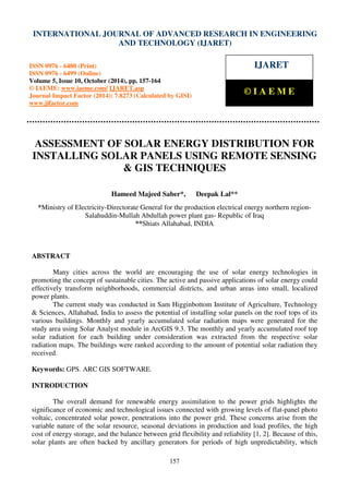 International Journal of Advanced Research in Engineering and Technology (IJARET), ISSN 0976 –
6480(Print), ISSN 0976 – 6499(Online) Volume 5, Issue 10, October (2014), pp. 157-164 © IAEME
157
ASSESSMENT OF SOLAR ENERGY DISTRIBUTION FOR
INSTALLING SOLAR PANELS USING REMOTE SENSING
& GIS TECHNIQUES
Hameed Majeed Saber*, Deepak Lal**
*Ministry of Electricity-Directorate General for the production electrical energy northern region-
Salahuddin-Mullah Abdullah power plant gas- Republic of Iraq
**Shiats Allahabad, INDIA
ABSTRACT
Many cities across the world are encouraging the use of solar energy technologies in
promoting the concept of sustainable cities. The active and passive applications of solar energy could
effectively transform neighborhoods, commercial districts, and urban areas into small, localized
power plants.
The current study was conducted in Sam Higginbottom Institute of Agriculture, Technology
& Sciences, Allahabad, India to assess the potential of installing solar panels on the roof tops of its
various buildings. Monthly and yearly accumulated solar radiation maps were generated for the
study area using Solar Analyst module in ArcGIS 9.3. The monthly and yearly accumulated roof top
solar radiation for each building under consideration was extracted from the respective solar
radiation maps. The buildings were ranked according to the amount of potential solar radiation they
received.
Keywords: GPS. ARC GIS SOFTWARE.
INTRODUCTION
The overall demand for renewable energy assimilation to the power grids highlights the
significance of economic and technological issues connected with growing levels of flat-panel photo
voltaic, concentrated solar power, penetrations into the power grid. These concerns arise from the
variable nature of the solar resource, seasonal deviations in production and load profiles, the high
cost of energy storage, and the balance between grid flexibility and reliability [1, 2]. Because of this,
solar plants are often backed by ancillary generators for periods of high unpredictability, which
INTERNATIONAL JOURNAL OF ADVANCED RESEARCH IN ENGINEERING
AND TECHNOLOGY (IJARET)
ISSN 0976 - 6480 (Print)
ISSN 0976 - 6499 (Online)
Volume 5, Issue 10, October (2014), pp. 157-164
© IAEME: www.iaeme.com/ IJARET.asp
Journal Impact Factor (2014): 7.8273 (Calculated by GISI)
www.jifactor.com
IJARET
© I A E M E
 