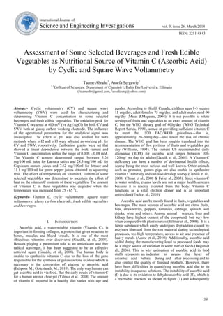 39
International Journal of
Science and Engineering Investigations vol. 3, issue 26, March 2014
ISSN: 2251-8843
Assessment of Some Selected Beverages and Fresh Edible
Vegetables as Nutritional Source of Vitamin C (Ascorbic Acid)
by Cyclic and Square Wave Voltammetry
Taame Abraha1
, Assefa Sergawie2
1,2
College of Sciences, Department of Chemistry, Bahir Dar University, Ethiopia
(1
taameabr@gmail.com, 2
assefaserg@yahoo.com)
Abstract- Cyclic voltammetry (CV) and square wave
voltammetry (SWV) were used for characterizing and
determining Vitamin C concentration in some selected
beverages and fresh edible vegetables. The oxidation peak for
Vitamin C occurred at 400 mV (vs Ag /AgCl) for both CV and
SWV both at glassy carbon working electrode. The influence
of the operational parameters for the analytical signal was
investigated. The effect of pH was also studied for both
methods where pH2 and pH3 were selected as working pH for
CV and SWV, respectively. Calibration graphs were set that
showed a linear dependence between the peak current and
Vitamin C concentration within the range of 0.008 – 0.08 mM.
The Vitamin C content determined ranged between 5.26
mg/100 mL juice for Lactuca sativa and 28.3 mg/100 mL for
Capsicum annum juices and 7.62 mg/100ml for lettuce and
31.1 mg/100 ml for green pepper juices obtained by squeezing
fruit. The effect of temperature on vitamin C content of some
selected vegetables was determined to ascertain the effect of
heat on the vitamin C contents of these vegetables. The amount
of Vitamin C in these vegetables was degraded when the
temperature was increased from 25 - 65 0
C.
Keywords- Vitamin C, cyclic voltammetry, square wave
voltammetry, glassy carbon electrode, fresh edible vegetables
and beverages.
I. INTRODUCTION
Ascorbic acid, a water-soluble vitamin (Vitamin C), is
important in forming collagen, a protein that gives structure to
bones, muscles and blood vessels. It is one of the most
ubiquitous vitamins ever discovered (Gazdik, et al., 2008).
Besides playing a paramount role as an antioxidant and free
radical scavenger, it has been suggested to be an effective
antiviral agent (Gazdik, et al., 2008). The human body is
unable to synthesize vitamin C due to the loss of the gene
responsible for the synthesis of gulonolactone oxidase which is
necessary in the conversion of glucose to ascorbic acid
(Behpour M.; Golestaneh, M., 2010). The only way human can
get ascorbic acid is via food. But the daily needs of vitamin C
for a human are not clear yet (Yilmaz et al., 2008) The amount
of vitamin C required in a healthy diet varies with age and
gender. According to Health Canada, children ages 1-3 require
15 mg/day, adult females 75 mg/day, and adult males need 90
mg/day (Matei &Magearu, 2004). It is not possible to relate
servings of fruits and vegetables to an exact amount of vitamin
C, but the WHO dietary goal of 400g/day (WHO Technical
Report Series, 1990), aimed at providing sufficient vitamin C
to meet the 1970 FAO/WHO guidelines—that is,
approximately 20–30mg/day—and lower the risk of chronic
disease. The WHO goal has been roughly translated into the
recommendation of five portions of fruits and vegetables per
day (Williams, 1995). The current US recommended daily
allowance (RDA) for ascorbic acid ranges between 100-
120mg/ per day for adults (Gazdik et al., 2008). A Vitamin C
deficiency can have a number of detrimental health effects,
scurvy being the most serious and well known. Other animals
such as primates, guinea pigs are also unable to synthesize
vitamin C naturally and can also develop scurvy (Gazdik et al.,
2008; Yilmaz et al., 2008 & Fei et al., 2005). Since vitamin C
is water soluble, excess levels are not a major health concern
because it is readily excreted from the body. Vitamin C
functions as a vital electron donor and is an important
antioxidant (Esch et al., 2010).
Ascorbic acid can be mostly found in fruits, vegetables and
beverages. The main sources of ascorbic acid are citrus fruits,
hips, strawberries, peppers, tomatoes, cabbage, spinach, soft
drinks, wine and others. Among animal sources, liver and
kidney have highest content of the compound, but very low
when compared with plant sources (Yilmaz et al., 2008). It is a
labile substance which easily undergoes degradation caused by
enzymes liberated from the raw material during technological
processes, too high temperature, access to air and presence of
heavy metals (Azeez et al., 2010). Additionally, ascorbic acid
added during the manufacturing level to processed foods may
be a major source of variation in some market foods (Dogan et
al., 2006). This is why estimation of ascorbic acid in food
stuffs represents an indicator to access the level of
ascorbic acid before, during and after processing and to
also control the quality of finished products. However, there
have been difficulties in quantifying ascorbic acid due to its
instability in aqueous solutions. The instability of ascorbic acid
(I) is due to its oxidation to dehydroascorbic acid (II), which is
a reversible reaction, as shown in figure (1) and subsequently
 