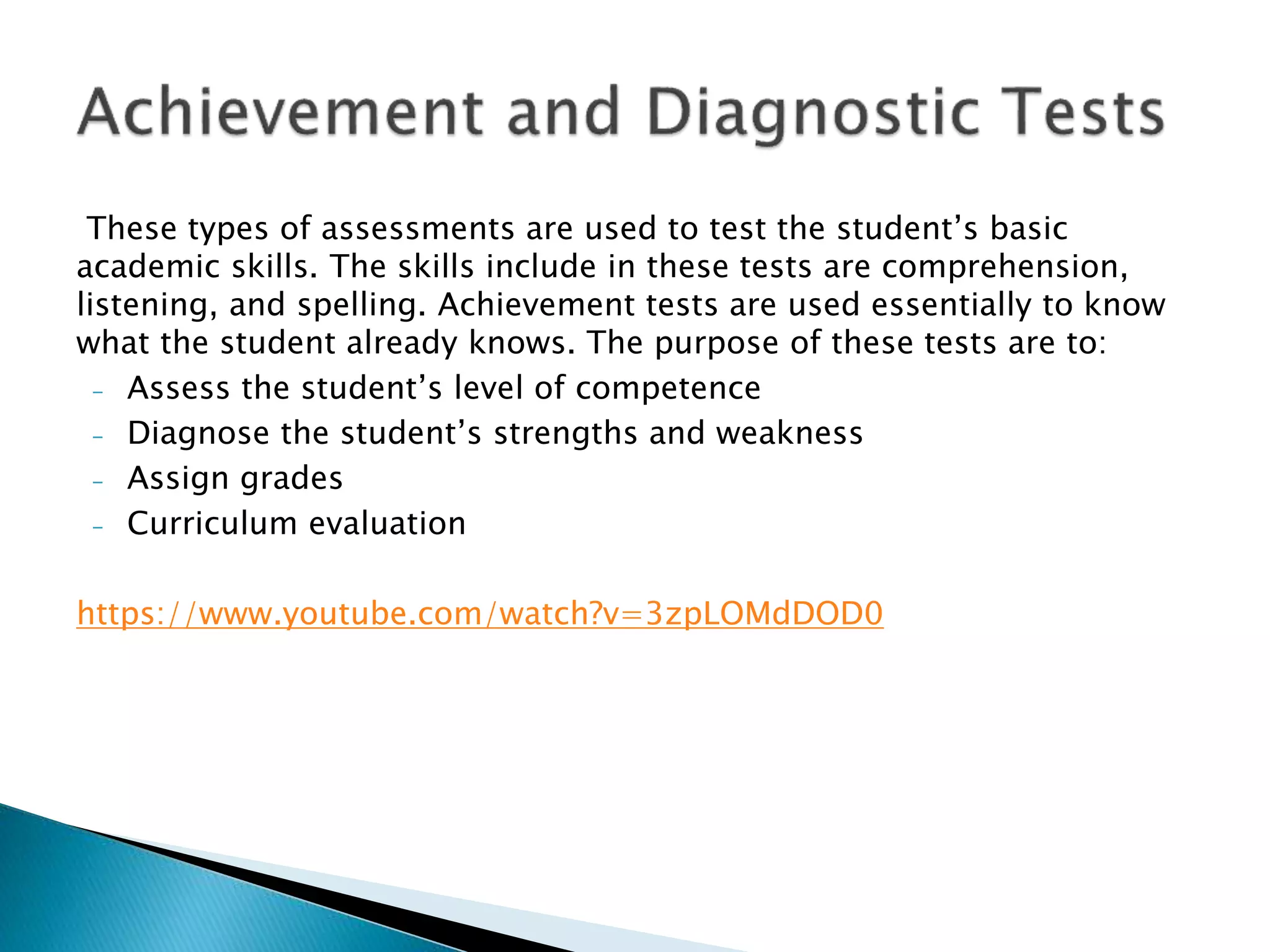 These types of assessments are used to test the student’s basic
academic skills. The skills include in these tests are comprehension,
listening, and spelling. Achievement tests are used essentially to know
what the student already knows. The purpose of these tests are to:
- Assess the student’s level of competence
- Diagnose the student’s strengths and weakness
- Assign grades
- Curriculum evaluation
https://www.youtube.com/watch?v=3zpLOMdDOD0
 