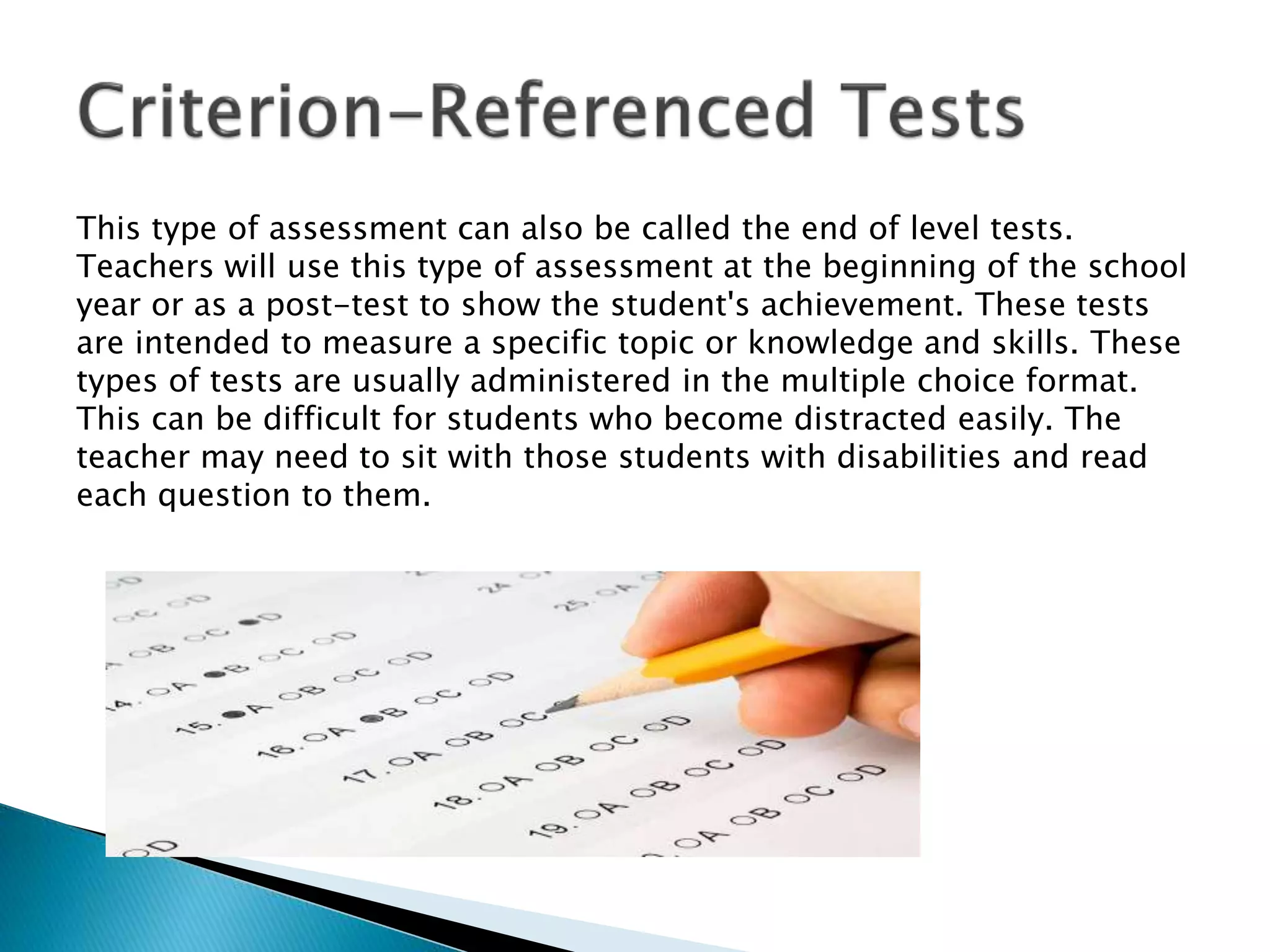 This type of assessment can also be called the end of level tests.
Teachers will use this type of assessment at the beginning of the school
year or as a post-test to show the student's achievement. These tests
are intended to measure a specific topic or knowledge and skills. These
types of tests are usually administered in the multiple choice format.
This can be difficult for students who become distracted easily. The
teacher may need to sit with those students with disabilities and read
each question to them.
 