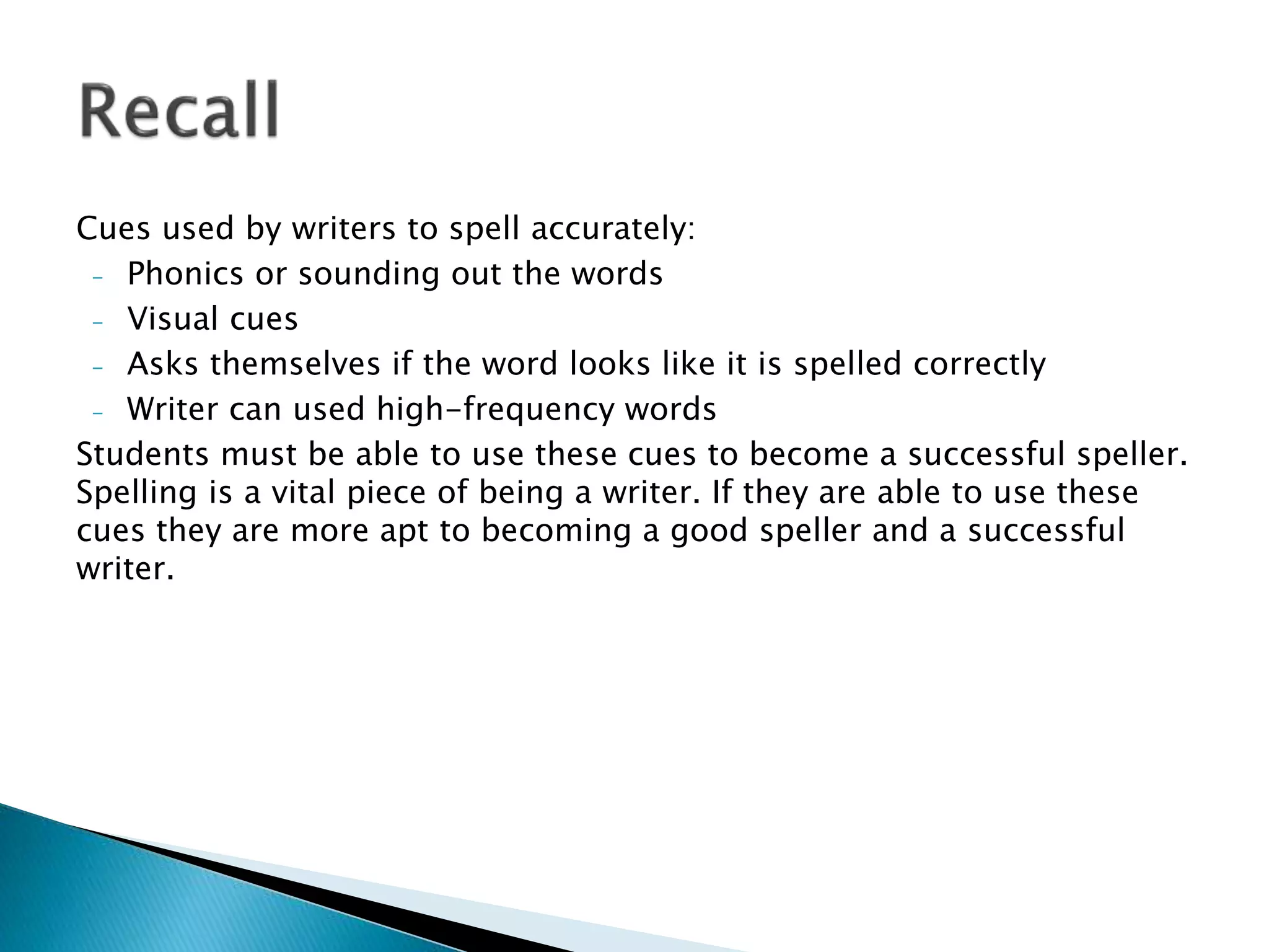 Cues used by writers to spell accurately:
- Phonics or sounding out the words
- Visual cues
- Asks themselves if the word looks like it is spelled correctly
- Writer can used high-frequency words
Students must be able to use these cues to become a successful speller.
Spelling is a vital piece of being a writer. If they are able to use these
cues they are more apt to becoming a good speller and a successful
writer.
 