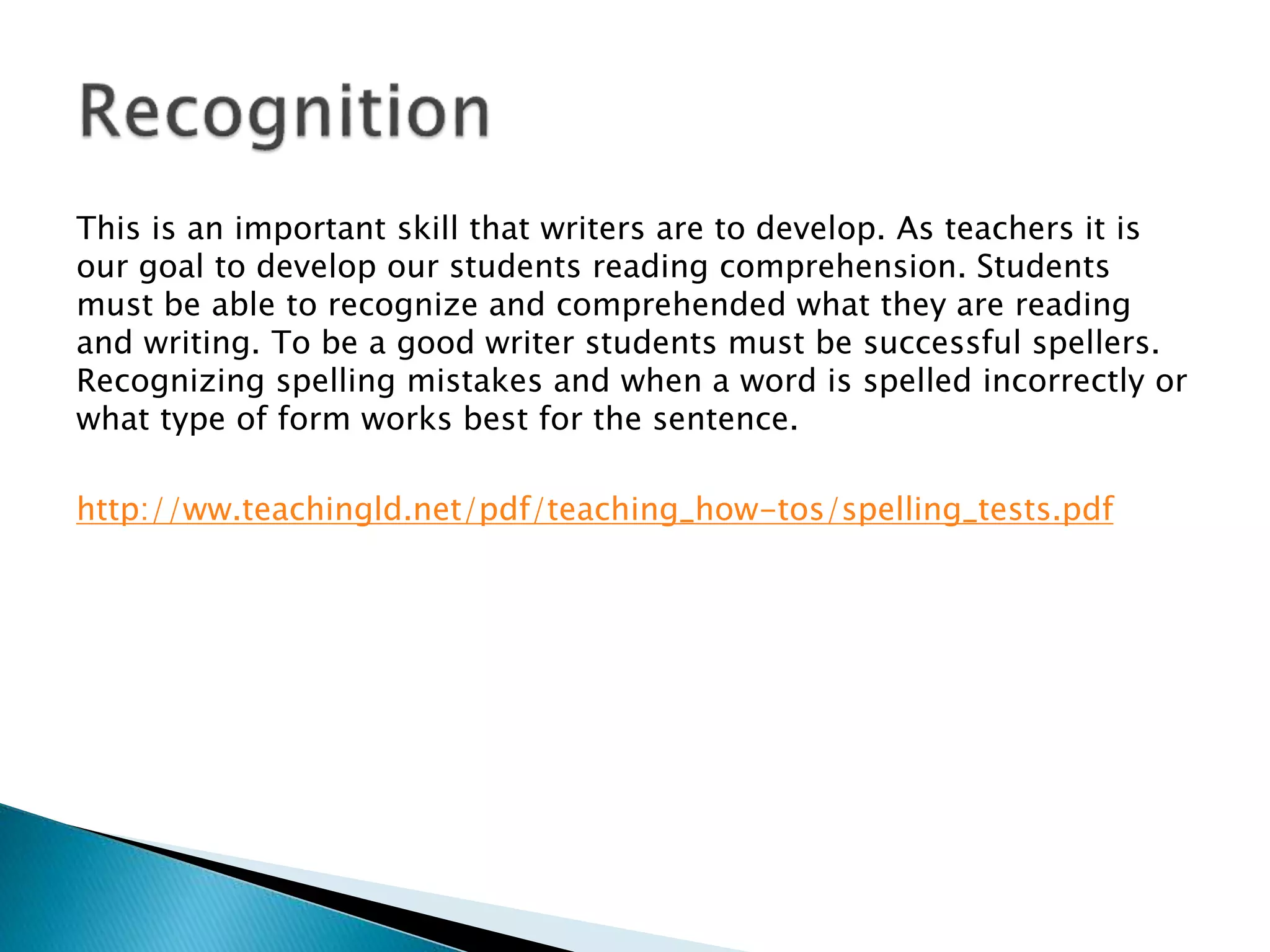 This is an important skill that writers are to develop. As teachers it is
our goal to develop our students reading comprehension. Students
must be able to recognize and comprehended what they are reading
and writing. To be a good writer students must be successful spellers.
Recognizing spelling mistakes and when a word is spelled incorrectly or
what type of form works best for the sentence.
http://ww.teachingld.net/pdf/teaching_how-tos/spelling_tests.pdf
 