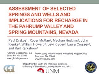 ASSESSMENT OF SELECTED
SPRINGS AND WELLS AND
IMPLICATIONS FOR RECHARGE IN
THE PAHRUMP VALLEY AND
SPRING MOUNTAINS, NEVADA
Paul Drakos1, Roger McRae2, Meghan Hodgins1, John
Klenke2, William Howard2, Levi Kryder2, Laura Crossey3,
and Karl Karkstrom3
1Glorieta Geoscience, Inc.
Santa Fe, NM 87502
www.glorietageo.com
2Nye County Nuclear Waste Repository Project Office
Pahrump, NV 89048
www.nyecounty.com
3Department of Earth and Planetary Sciences,
University of New Mexico, Albuquerque, NM, 87131
 