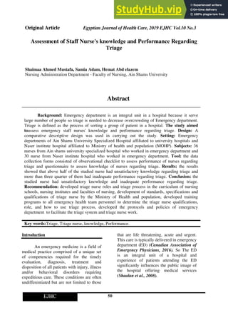 Original Article Egyptian Journal of Health Care, 2019 EJHC Vol.10 No.3
50
EJHC
Assessment of Staff Nurse's knowledge and Performance Regarding
Triage
Shaimaa Ahmed Mustafa, Samia Adam, Hemat Abd elazem
Nursing Administration Department - Faculty of Nursing, Ain Shams University
Abstract
Background: Emergency department is an integral unit in a hospital because it serve
large number of people so triage is needed to decrease overcrowding of Emergency department.
Triage is defined as the process of sorting a group of patient in a hospital. The study aimed
toassess emergency staff nurses' knowledge and performance regarding triage. Design: A
comparative descriptive design was used in carrying out the study. Setting: Emergency
departments of Ain Shams University Specialized Hospital affiliated to university hospitals and
Naser institute hospital affiliated to Ministry of health and population (MOHP). Subjects: 36
nurses from Ain shams university specialized hospital who worked in emergency department and
30 nurse from Naser institute hospital who worked in emergency department. Tool: the data
collection forms consisted of observational checklist to assess performance of nurses regarding
triage and questionnaire to assess knowledge of nurses regarding triage. Results: the results
showed that above half of the studied nurse had unsatisfactory knowledge regarding triage and
more than three quarter of them had inadequate performance regarding triage. Conclusion: the
studied nurse had unsatisfactory knowledge and inadequate performance regarding triage.
Recommendation: developed triage nurse roles and triage process in the curriculum of nursing
schools, nursing institutes and faculties of nursing, development of standards, specifications and
qualifications of triage nurse by the Ministry of Health and population, developed training
programs to all emergency health team personnel to determine the triage nurse qualifications,
role, and how to use triage process, developed the protocols and policies of emergency
department to facilitate the triage system and triage nurse work.
Key words:Triage, Triage nurse, knowledge, Performance.
Introduction
An emergency medicine is a field of
medical practice comprised of a unique set
of competencies required for the timely
evaluation, diagnosis, treatment and
disposition of all patients with injury, illness
and/or behavioral disorders requiring
expeditious care. These conditions are often
undifferentiated but are not limited to those
that are life threatening, acute and urgent.
This care is typically delivered in emergency
department (ED) (Canadian Association of
Emergency Physicians, 2016). So The ED
is an integral unit of a hospital and
experience of patients attending the ED
significantly influences the public image of
the hospital offering medical services
(Shaalan et al., 2008).
 