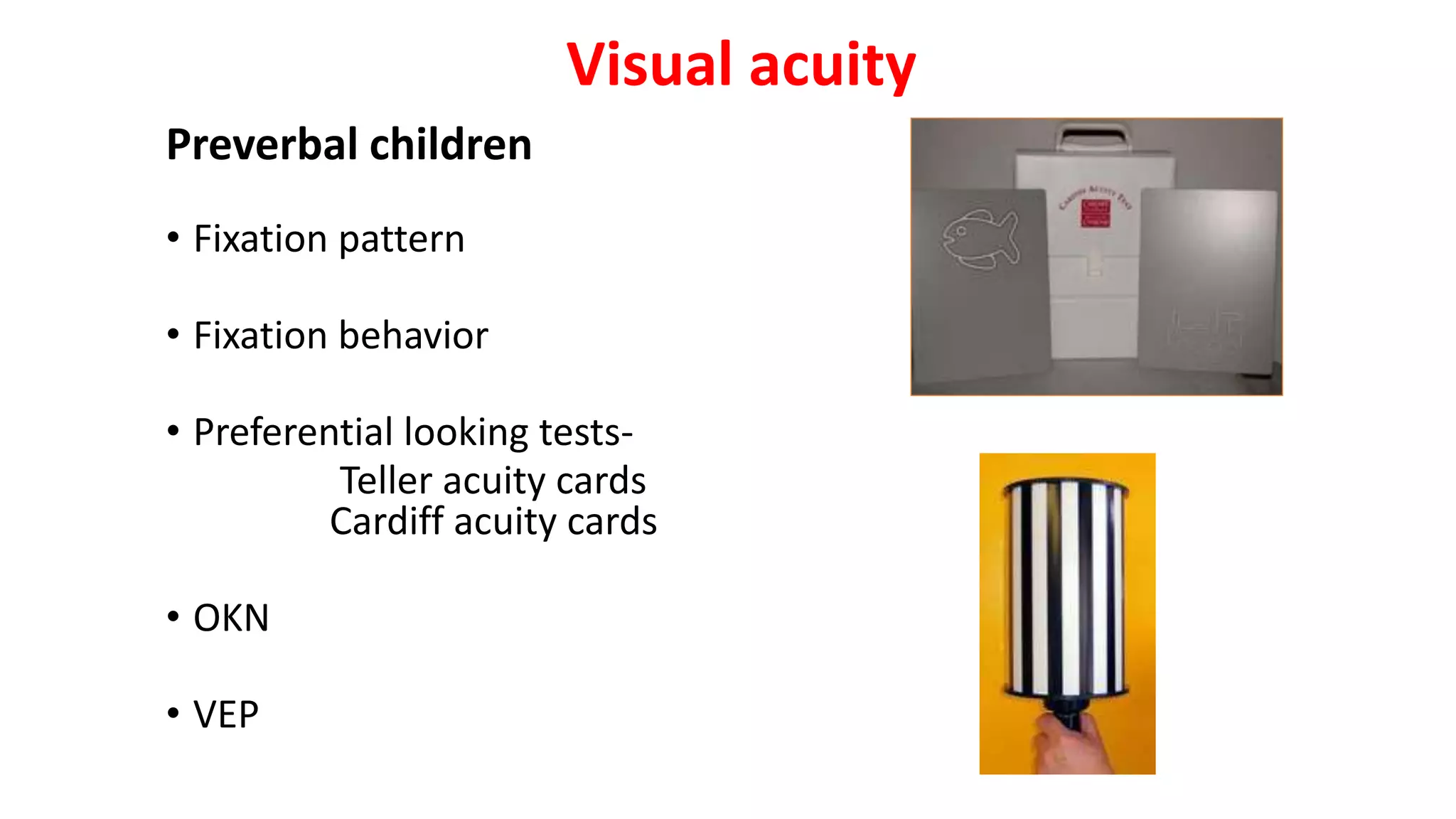 Visual acuity
Preverbal children
• Fixation pattern
• Fixation behavior
• Preferential looking tests-
Teller acuity cards
Cardiff acuity cards
• OKN
• VEP
 