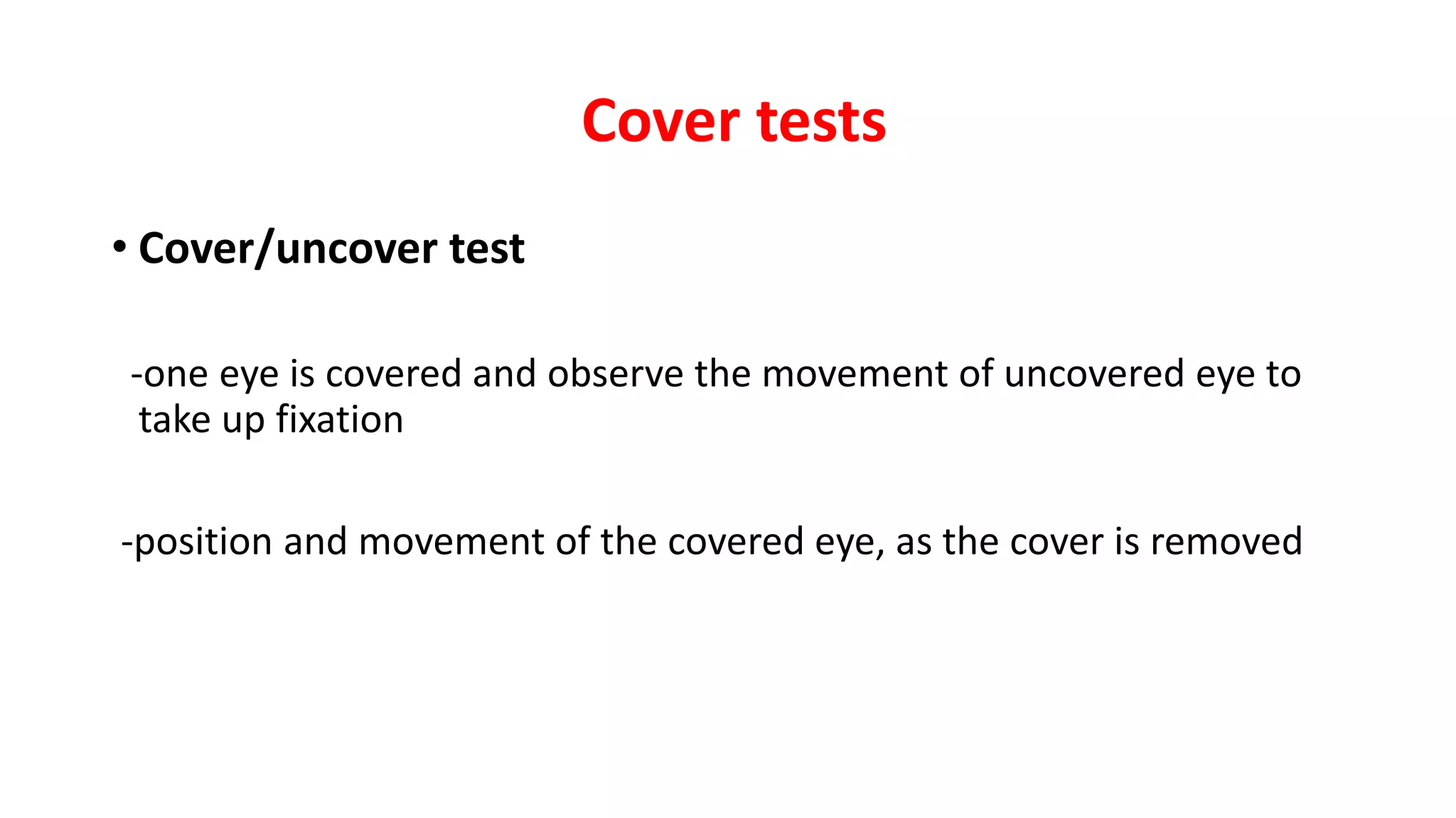 Cover tests
• Cover/uncover test
-one eye is covered and observe the movement of uncovered eye to
take up fixation
-position and movement of the covered eye, as the cover is removed
 