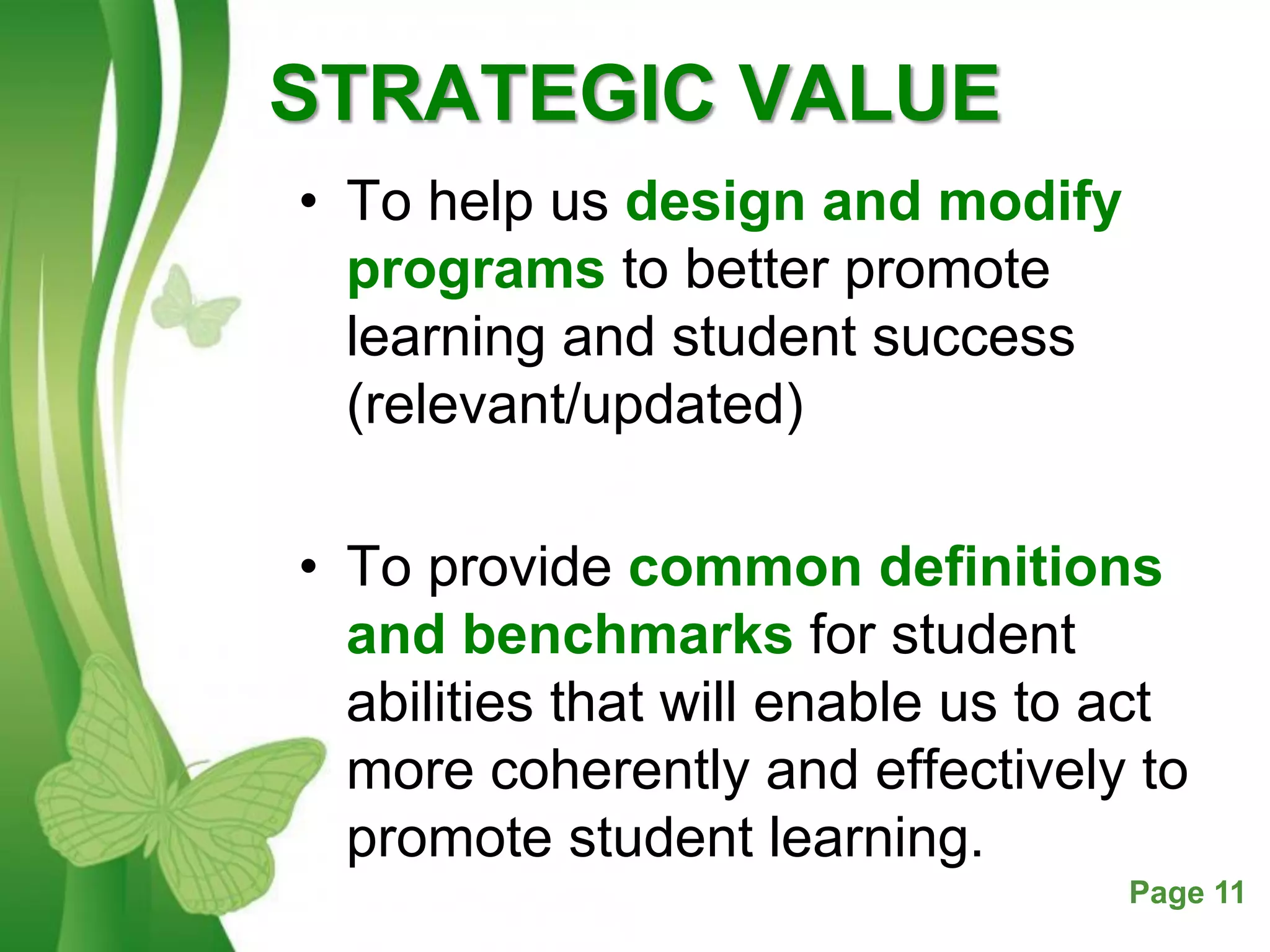 Free Powerpoint Templates Page 11
STRATEGIC VALUE
• To help us design and modify
programs to better promote
learning and student success
(relevant/updated)
• To provide common definitions
and benchmarks for student
abilities that will enable us to act
more coherently and effectively to
promote student learning.
 