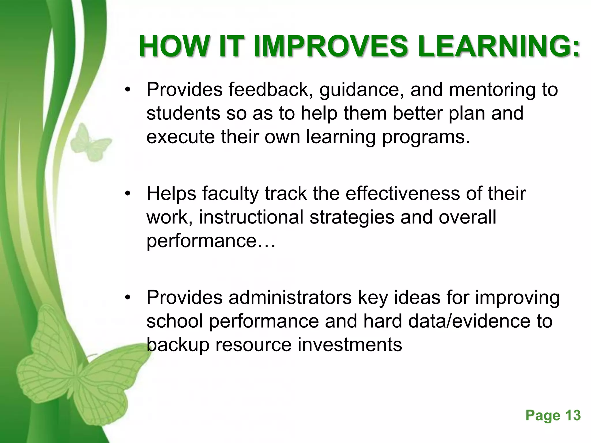Free Powerpoint Templates Page 13
HOW IT IMPROVES LEARNING:
• Provides feedback, guidance, and mentoring to
students so as to help them better plan and
execute their own learning programs.
• Helps faculty track the effectiveness of their
work, instructional strategies and overall
performance…
• Provides administrators key ideas for improving
school performance and hard data/evidence to
backup resource investments
 