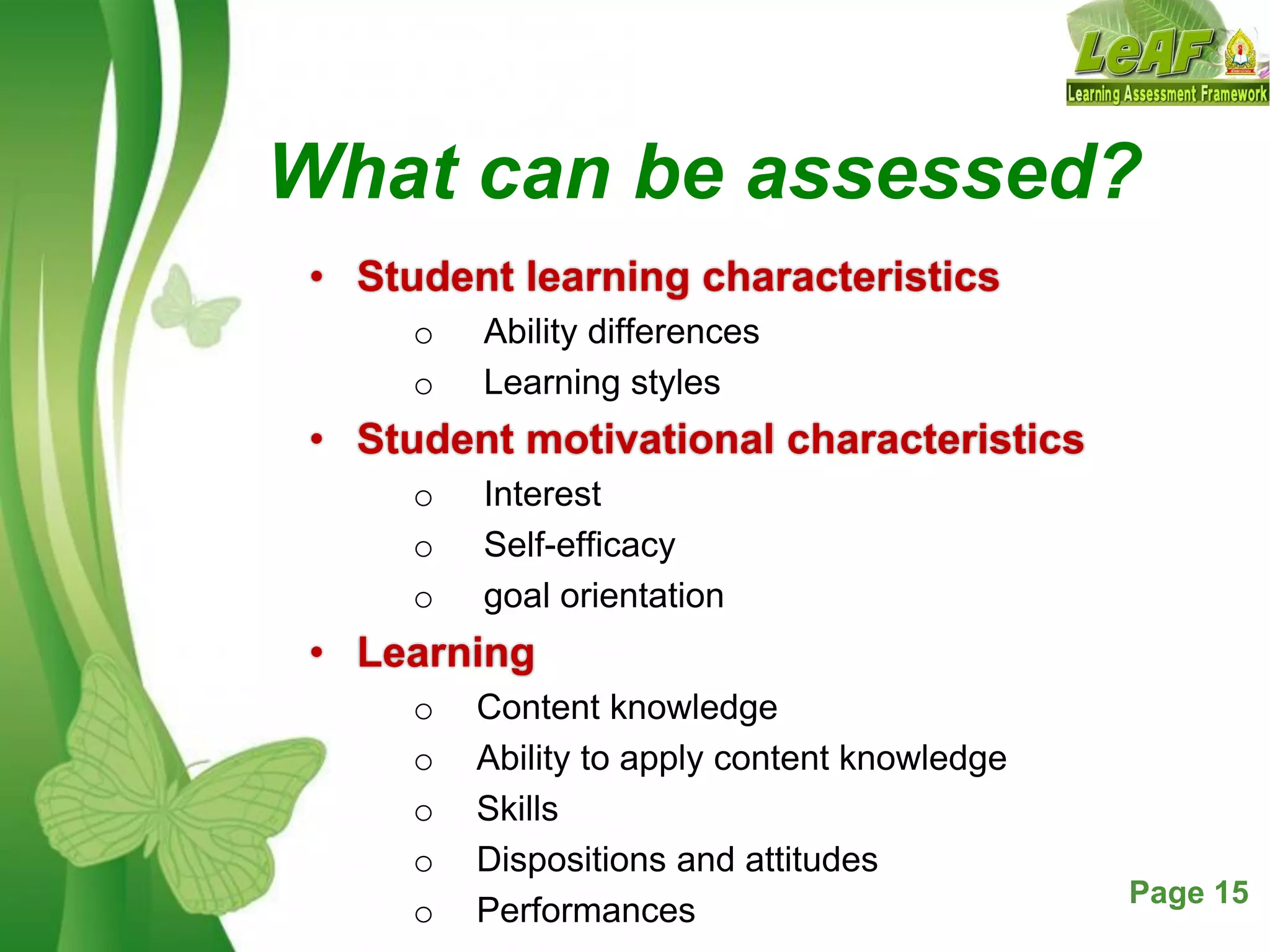 Free Powerpoint Templates Page 15
What can be assessed?
• Student learning characteristics
o Ability differences
o Learning styles
• Student motivational characteristics
o Interest
o Self-efficacy
o goal orientation
• Learning
o Content knowledge
o Ability to apply content knowledge
o Skills
o Dispositions and attitudes
o Performances
 