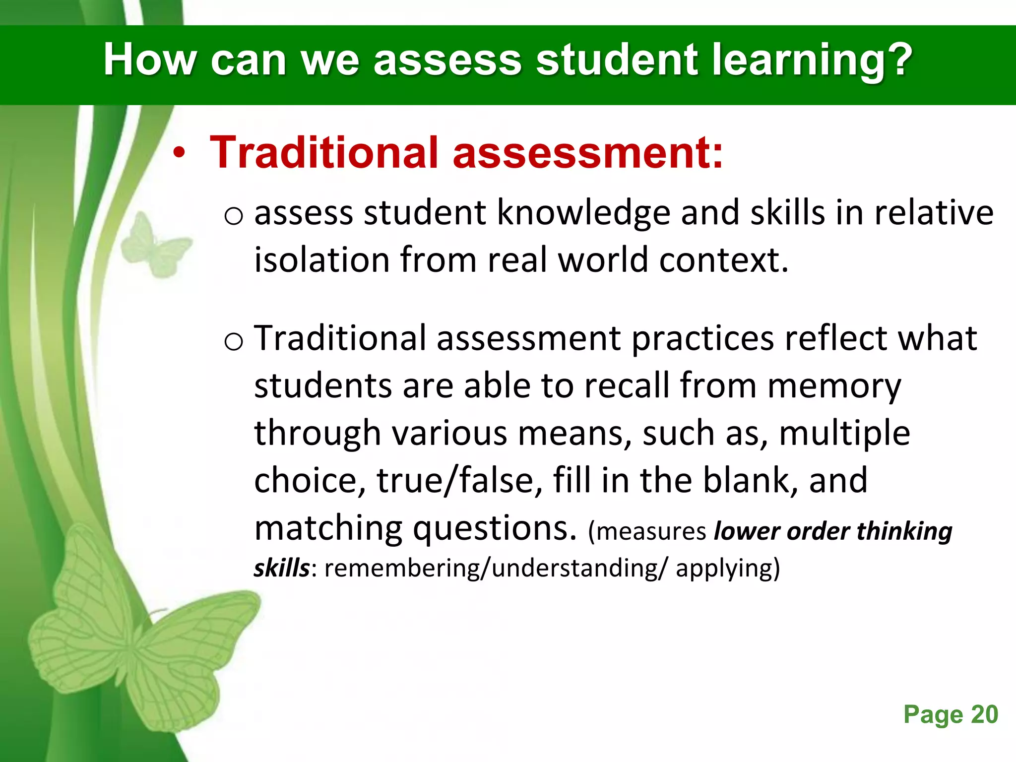 Free Powerpoint Templates Page 20
How can we assess student learning?
• Traditional assessment:
o assess student knowledge and skills in relative
isolation from real world context.
o Traditional assessment practices reflect what
students are able to recall from memory
through various means, such as, multiple
choice, true/false, fill in the blank, and
matching questions. (measures lower order thinking
skills: remembering/understanding/ applying)
 
