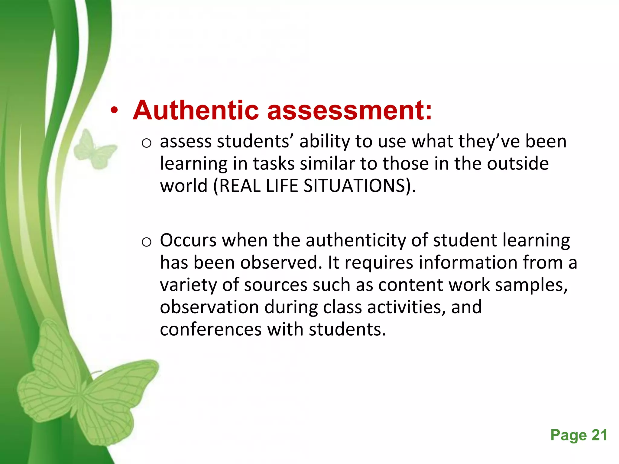 Free Powerpoint Templates Page 21
• Authentic assessment:
o assess students’ ability to use what they’ve been
learning in tasks similar to those in the outside
world (REAL LIFE SITUATIONS).
o Occurs when the authenticity of student learning
has been observed. It requires information from a
variety of sources such as content work samples,
observation during class activities, and
conferences with students.
 