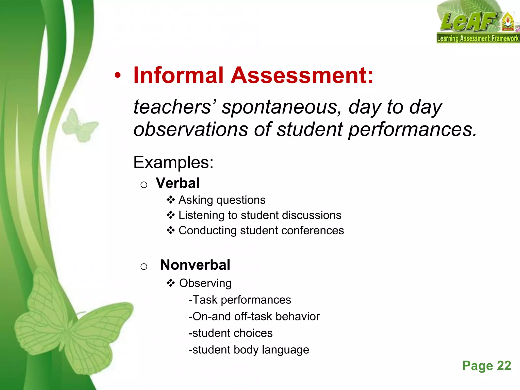 Free Powerpoint Templates Page 22
• Informal Assessment:
teachers’ spontaneous, day to day
observations of student performances.
Examples:
o Verbal
 Asking questions
 Listening to student discussions
 Conducting student conferences
o Nonverbal
 Observing
-Task performances
-On-and off-task behavior
-student choices
-student body language
 