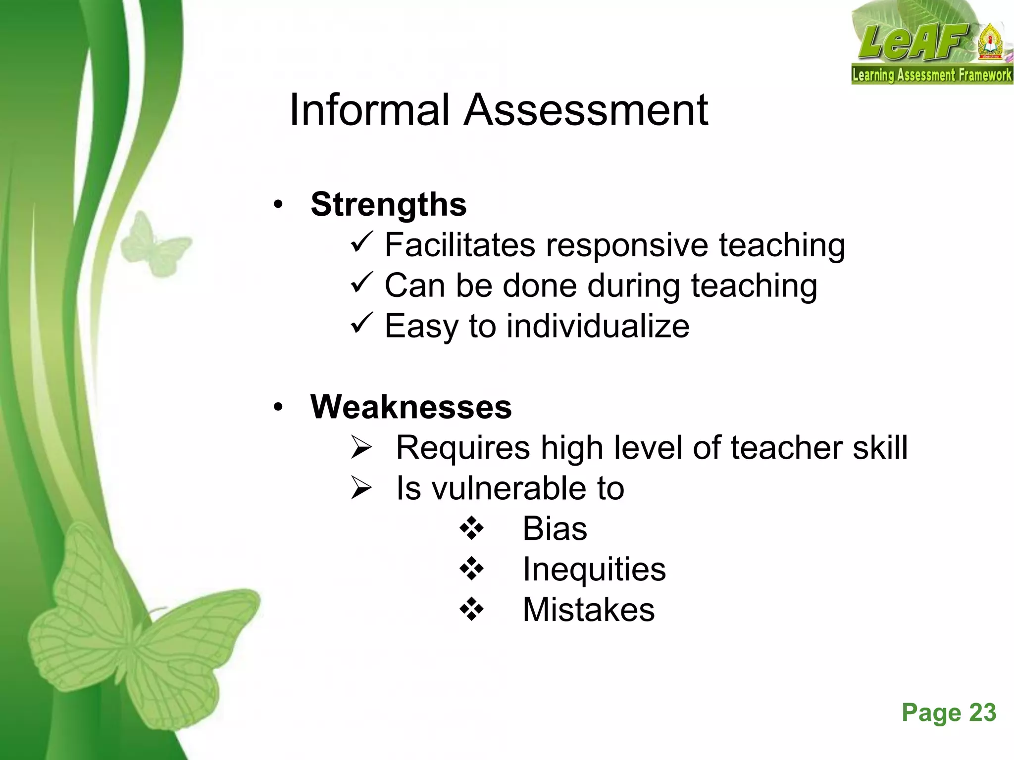 Free Powerpoint Templates Page 23
Informal Assessment
• Strengths
 Facilitates responsive teaching
 Can be done during teaching
 Easy to individualize
• Weaknesses
 Requires high level of teacher skill
 Is vulnerable to
 Bias
 Inequities
 Mistakes
 