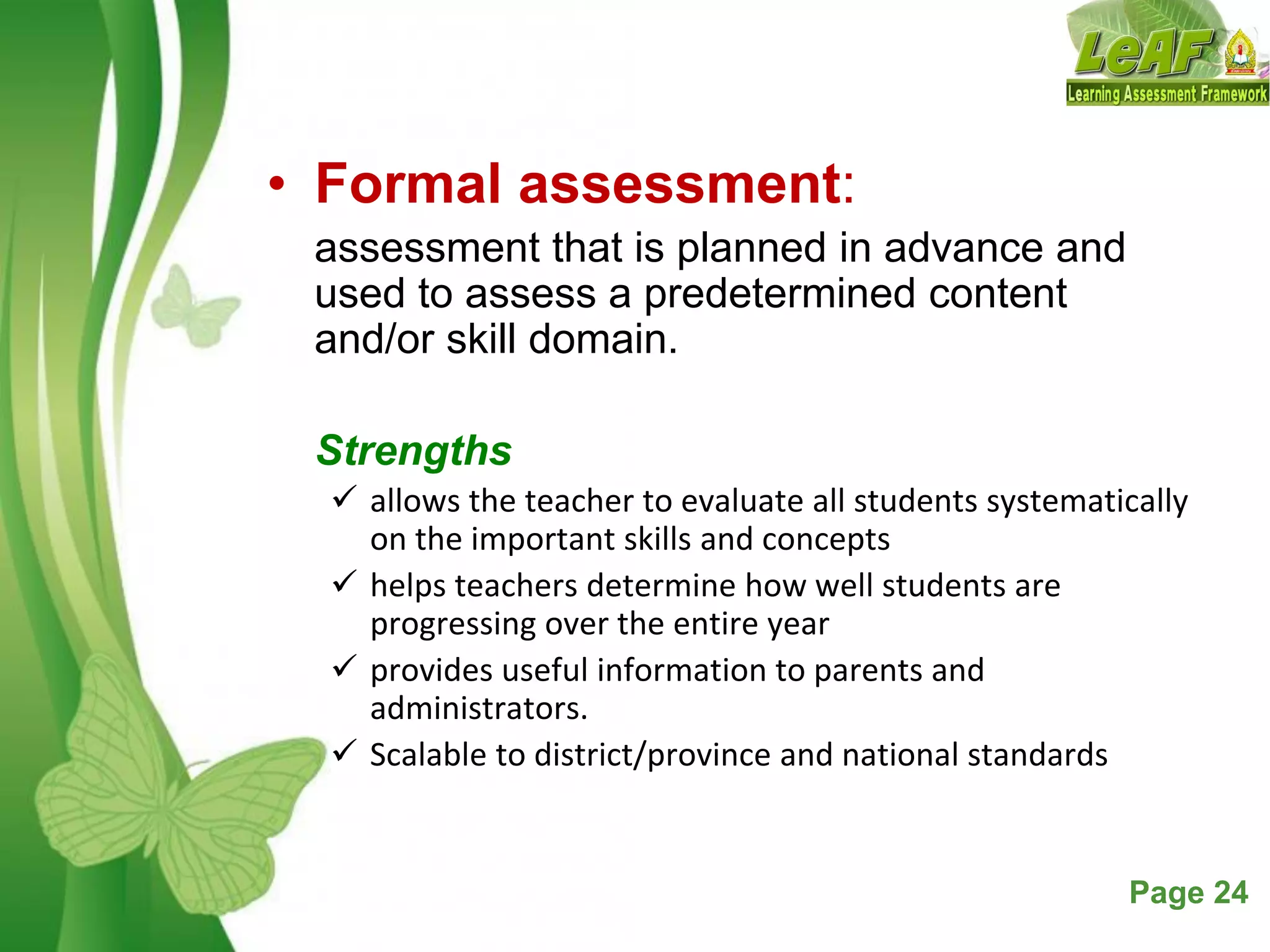 Free Powerpoint Templates Page 24
• Formal assessment:
assessment that is planned in advance and
used to assess a predetermined content
and/or skill domain.
Strengths
 allows the teacher to evaluate all students systematically
on the important skills and concepts
 helps teachers determine how well students are
progressing over the entire year
 provides useful information to parents and
administrators.
 Scalable to district/province and national standards
 