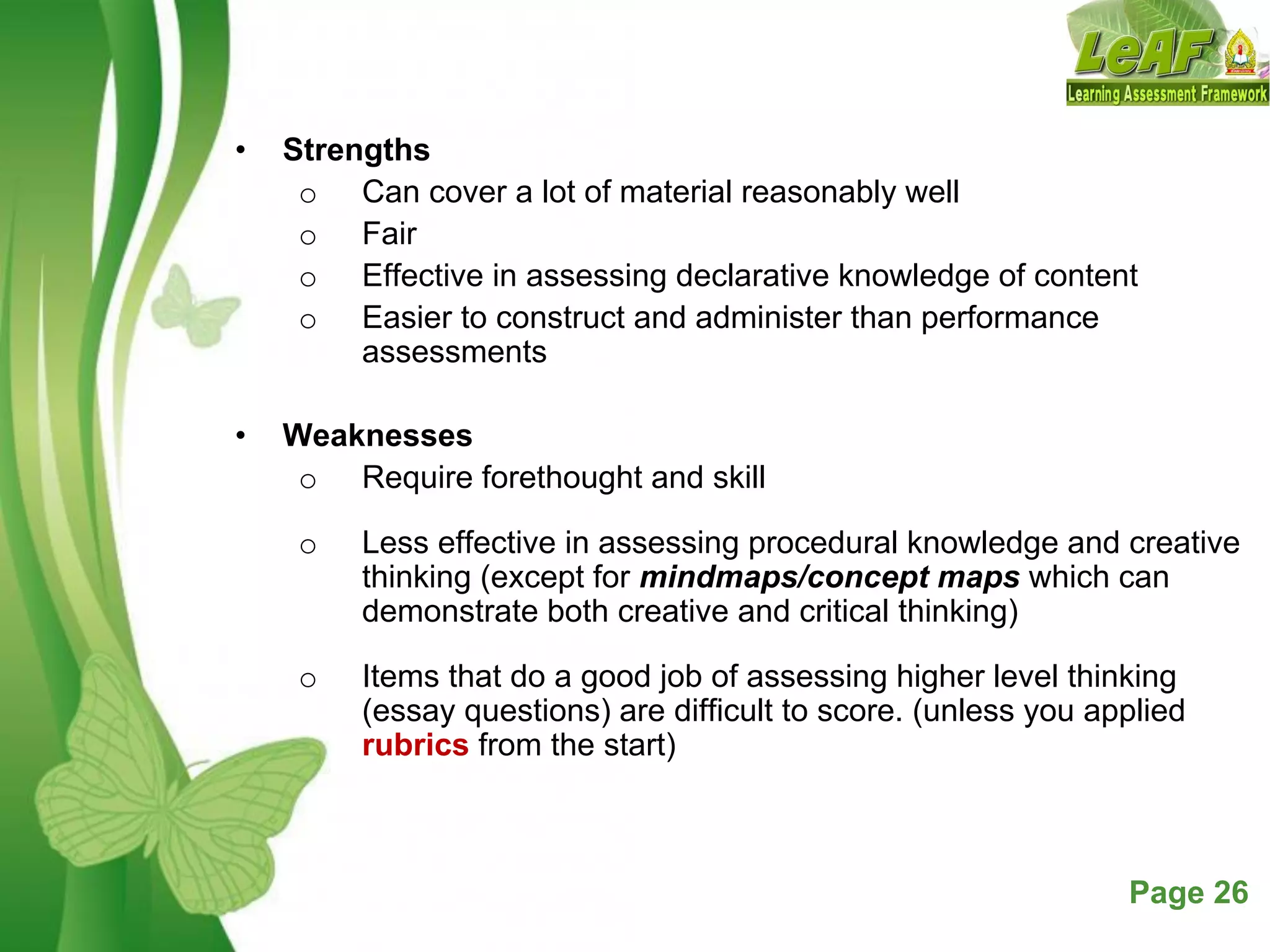 Free Powerpoint Templates Page 26
• Strengths
o Can cover a lot of material reasonably well
o Fair
o Effective in assessing declarative knowledge of content
o Easier to construct and administer than performance
assessments
• Weaknesses
o Require forethought and skill
o Less effective in assessing procedural knowledge and creative
thinking (except for mindmaps/concept maps which can
demonstrate both creative and critical thinking)
o Items that do a good job of assessing higher level thinking
(essay questions) are difficult to score. (unless you applied
rubrics from the start)
 