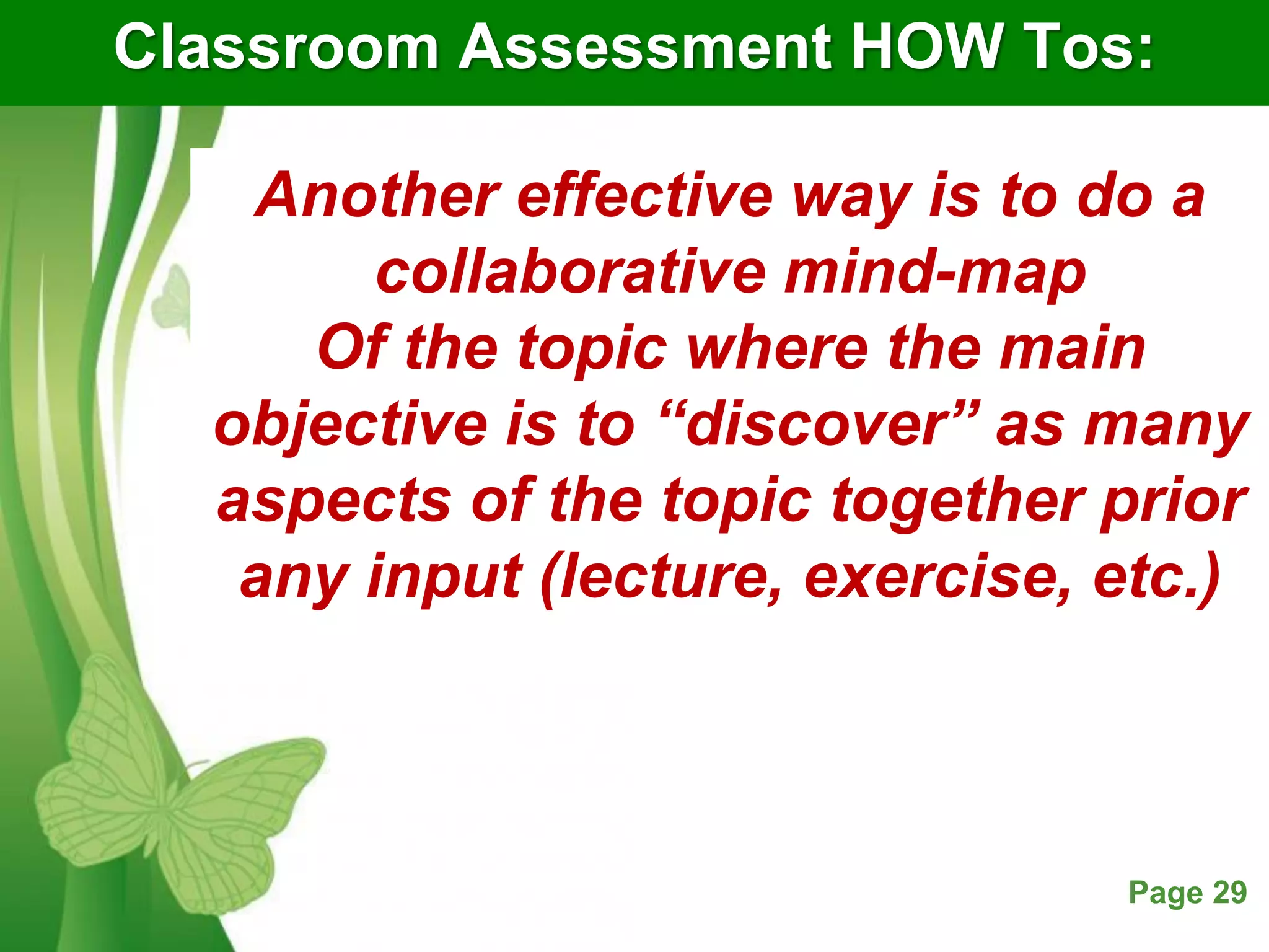 Free Powerpoint Templates Page 29
Classroom Assessment HOW Tos:
Another effective way is to do a
collaborative mind-map
Of the topic where the main
objective is to “discover” as many
aspects of the topic together prior
any input (lecture, exercise, etc.)
 