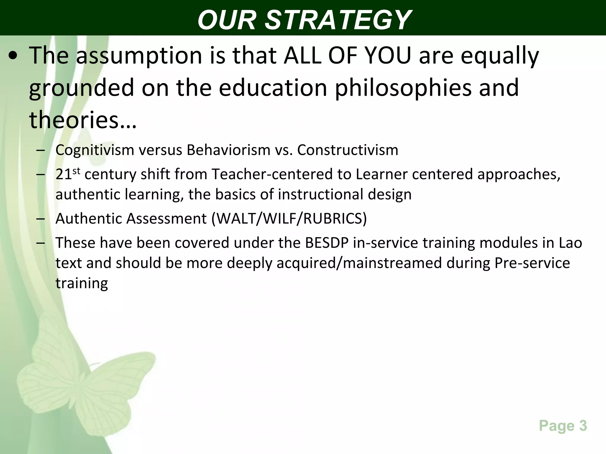 Free Powerpoint Templates Page 3
• The assumption is that ALL OF YOU are equally
grounded on the education philosophies and
theories…
– Cognitivism versus Behaviorism vs. Constructivism
– 21st century shift from Teacher-centered to Learner centered approaches,
authentic learning, the basics of instructional design
– Authentic Assessment (WALT/WILF/RUBRICS)
– These have been covered under the BESDP in-service training modules in Lao
text and should be more deeply acquired/mainstreamed during Pre-service
training
OUR STRATEGY
 