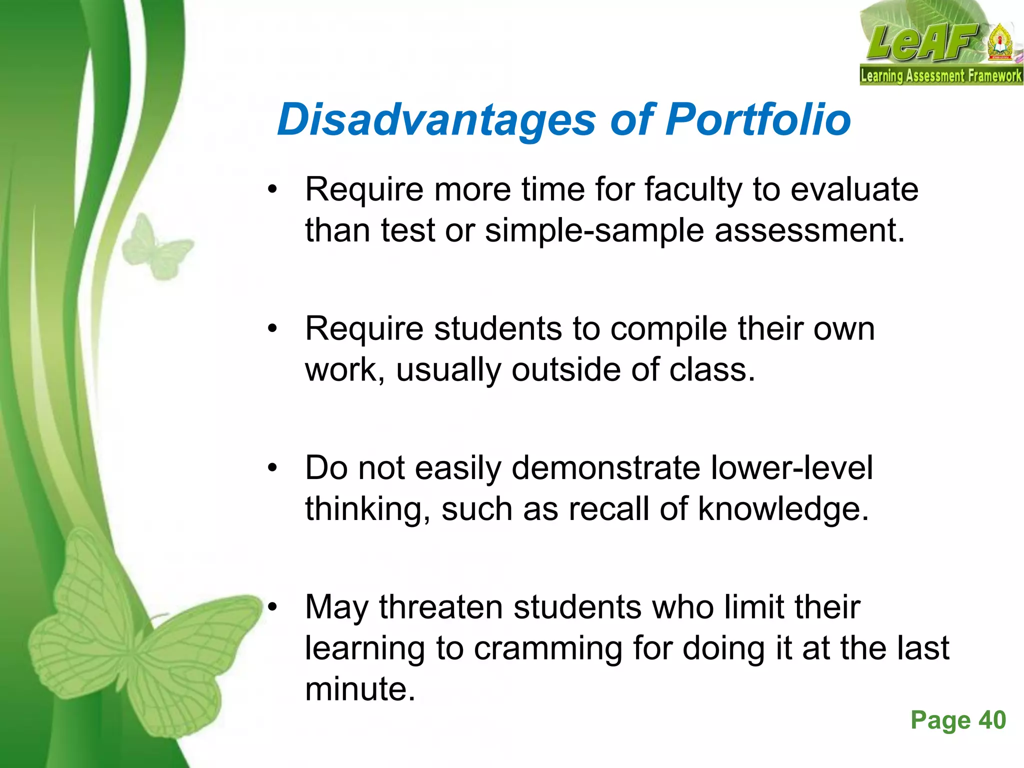 Free Powerpoint Templates Page 40
Disadvantages of Portfolio
• Require more time for faculty to evaluate
than test or simple-sample assessment.
• Require students to compile their own
work, usually outside of class.
• Do not easily demonstrate lower-level
thinking, such as recall of knowledge.
• May threaten students who limit their
learning to cramming for doing it at the last
minute.
 