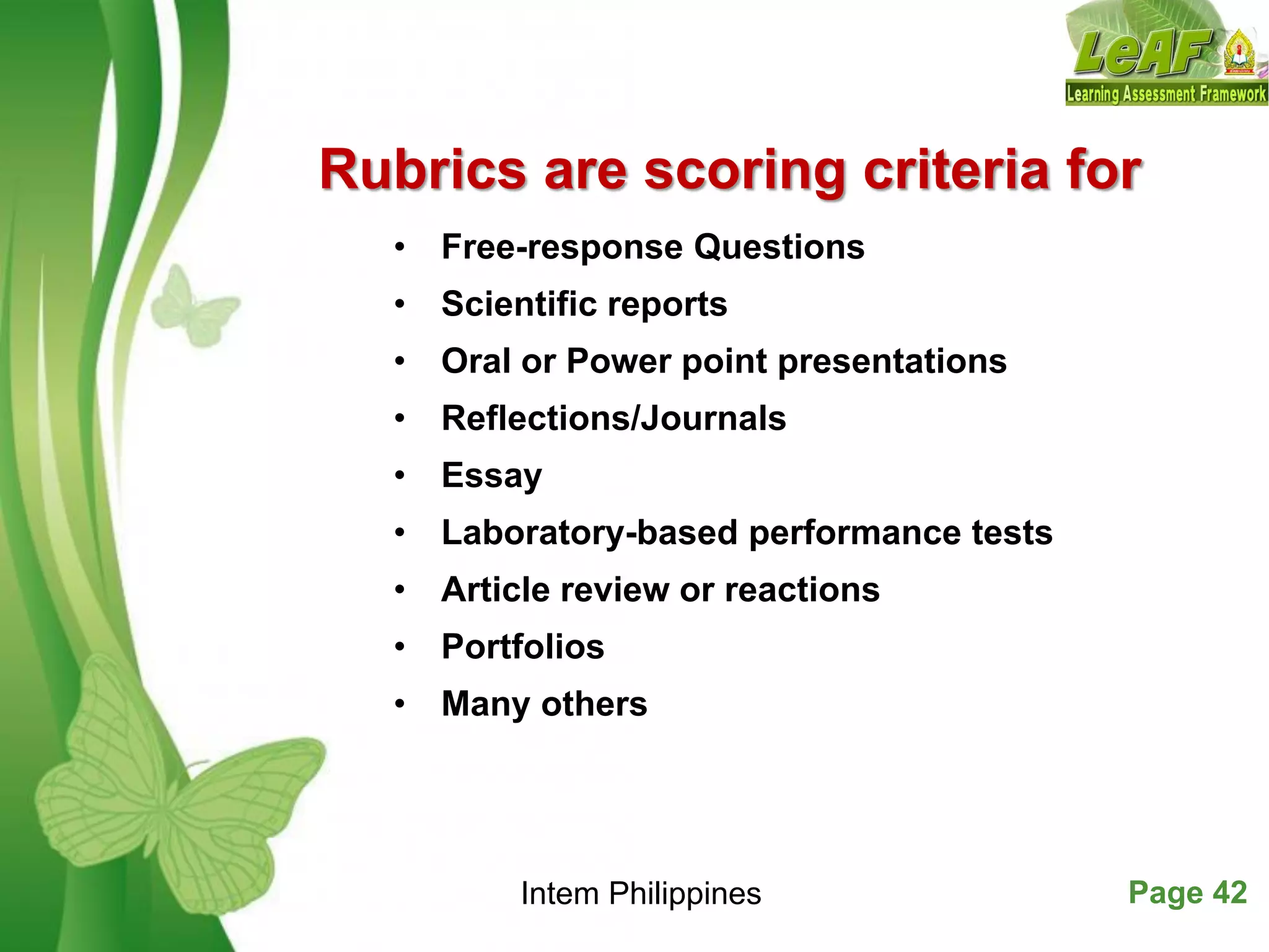 Free Powerpoint Templates Page 42
Rubrics are scoring criteria for
• Free-response Questions
• Scientific reports
• Oral or Power point presentations
• Reflections/Journals
• Essay
• Laboratory-based performance tests
• Article review or reactions
• Portfolios
• Many others
Intem Philippines
 