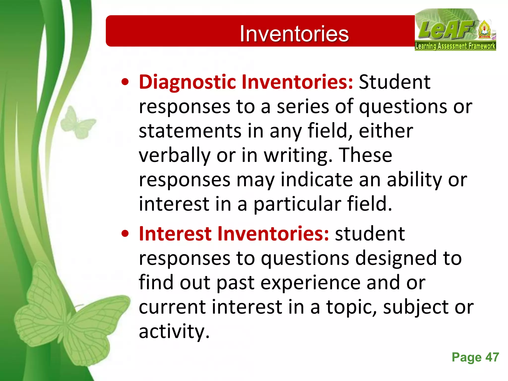 Free Powerpoint Templates Page 47
Inventories
• Diagnostic Inventories: Student
responses to a series of questions or
statements in any field, either
verbally or in writing. These
responses may indicate an ability or
interest in a particular field.
• Interest Inventories: student
responses to questions designed to
find out past experience and or
current interest in a topic, subject or
activity.
 