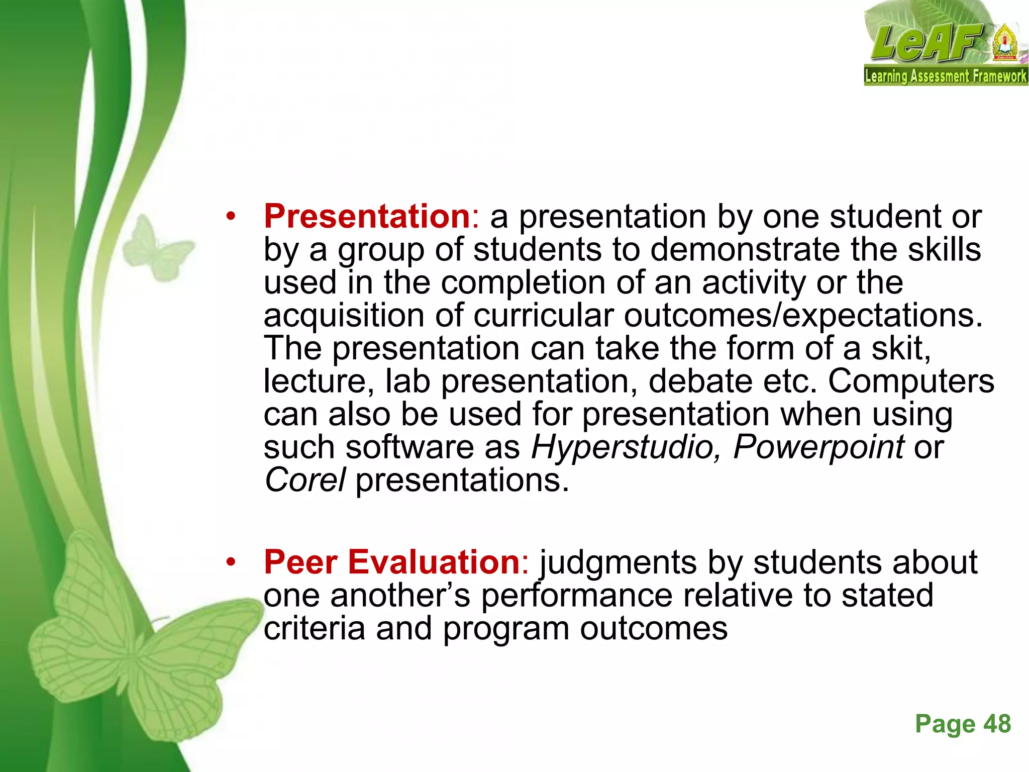 Free Powerpoint Templates Page 48
• Presentation: a presentation by one student or
by a group of students to demonstrate the skills
used in the completion of an activity or the
acquisition of curricular outcomes/expectations.
The presentation can take the form of a skit,
lecture, lab presentation, debate etc. Computers
can also be used for presentation when using
such software as Hyperstudio, Powerpoint or
Corel presentations.
• Peer Evaluation: judgments by students about
one another’s performance relative to stated
criteria and program outcomes
 