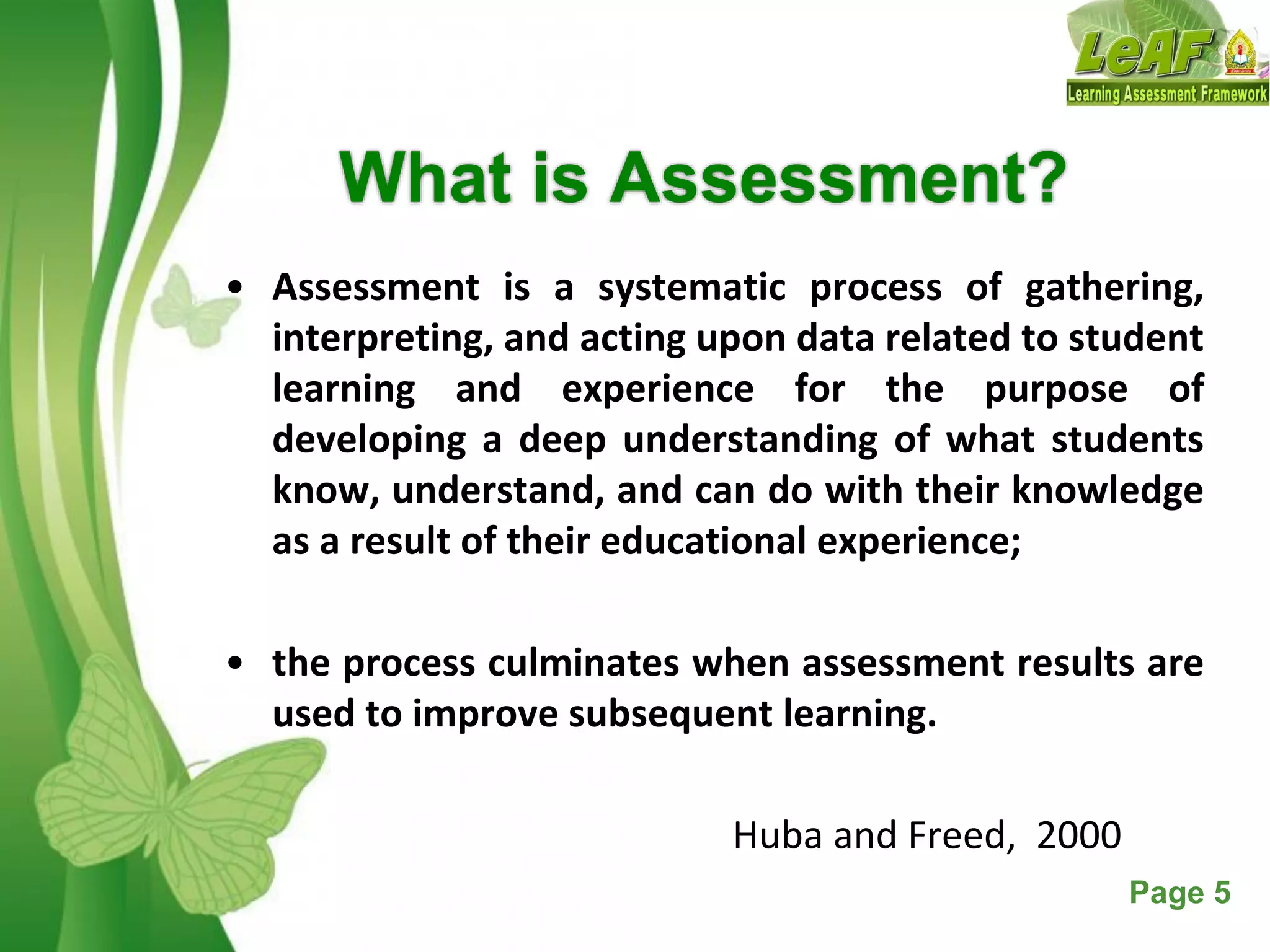 Free Powerpoint Templates Page 5
What is Assessment?
• Assessment is a systematic process of gathering,
interpreting, and acting upon data related to student
learning and experience for the purpose of
developing a deep understanding of what students
know, understand, and can do with their knowledge
as a result of their educational experience;
• the process culminates when assessment results are
used to improve subsequent learning.
Huba and Freed, 2000
 