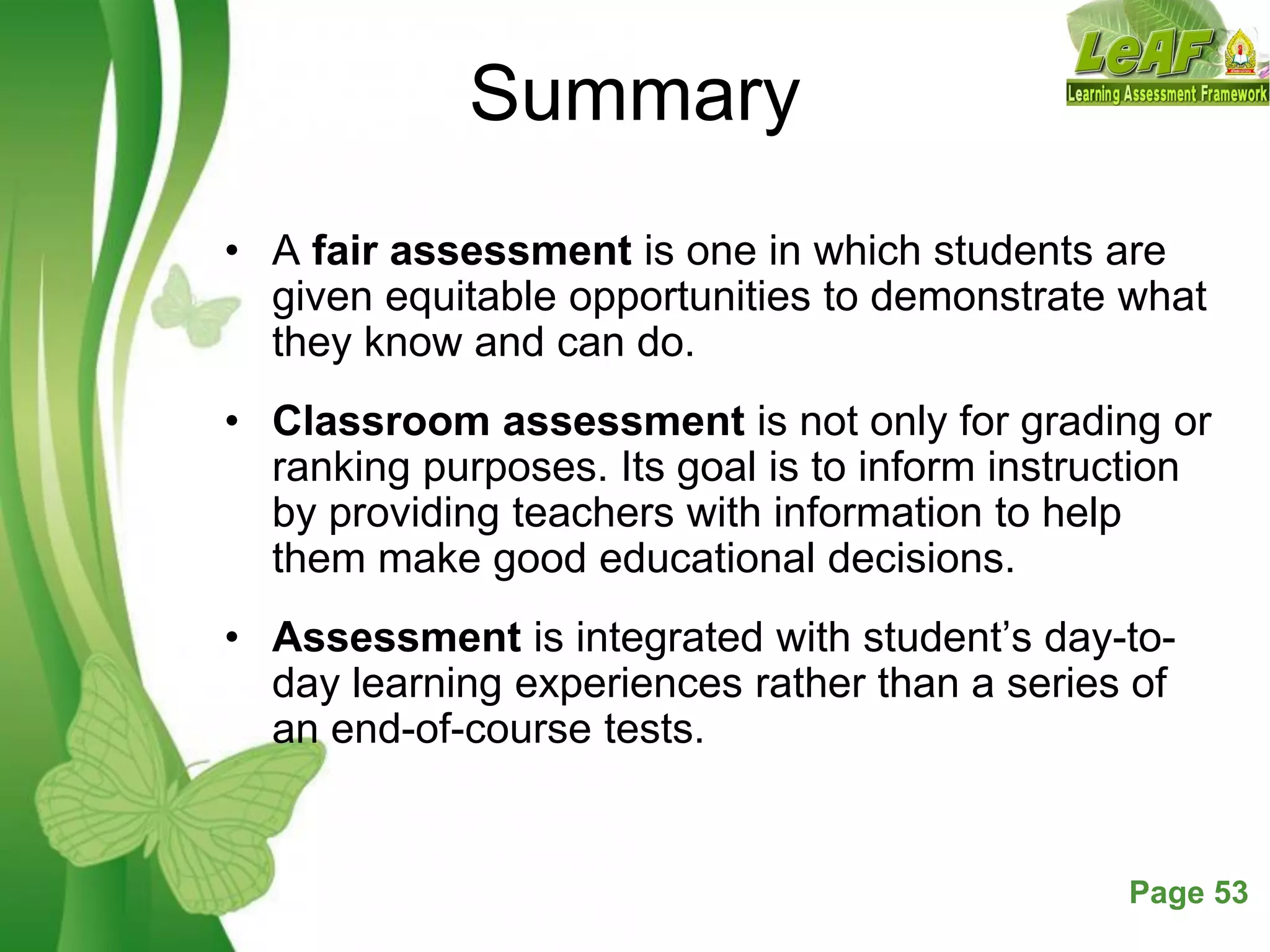 Free Powerpoint Templates Page 53
Summary
• A fair assessment is one in which students are
given equitable opportunities to demonstrate what
they know and can do.
• Classroom assessment is not only for grading or
ranking purposes. Its goal is to inform instruction
by providing teachers with information to help
them make good educational decisions.
• Assessment is integrated with student’s day-to-
day learning experiences rather than a series of
an end-of-course tests.
 