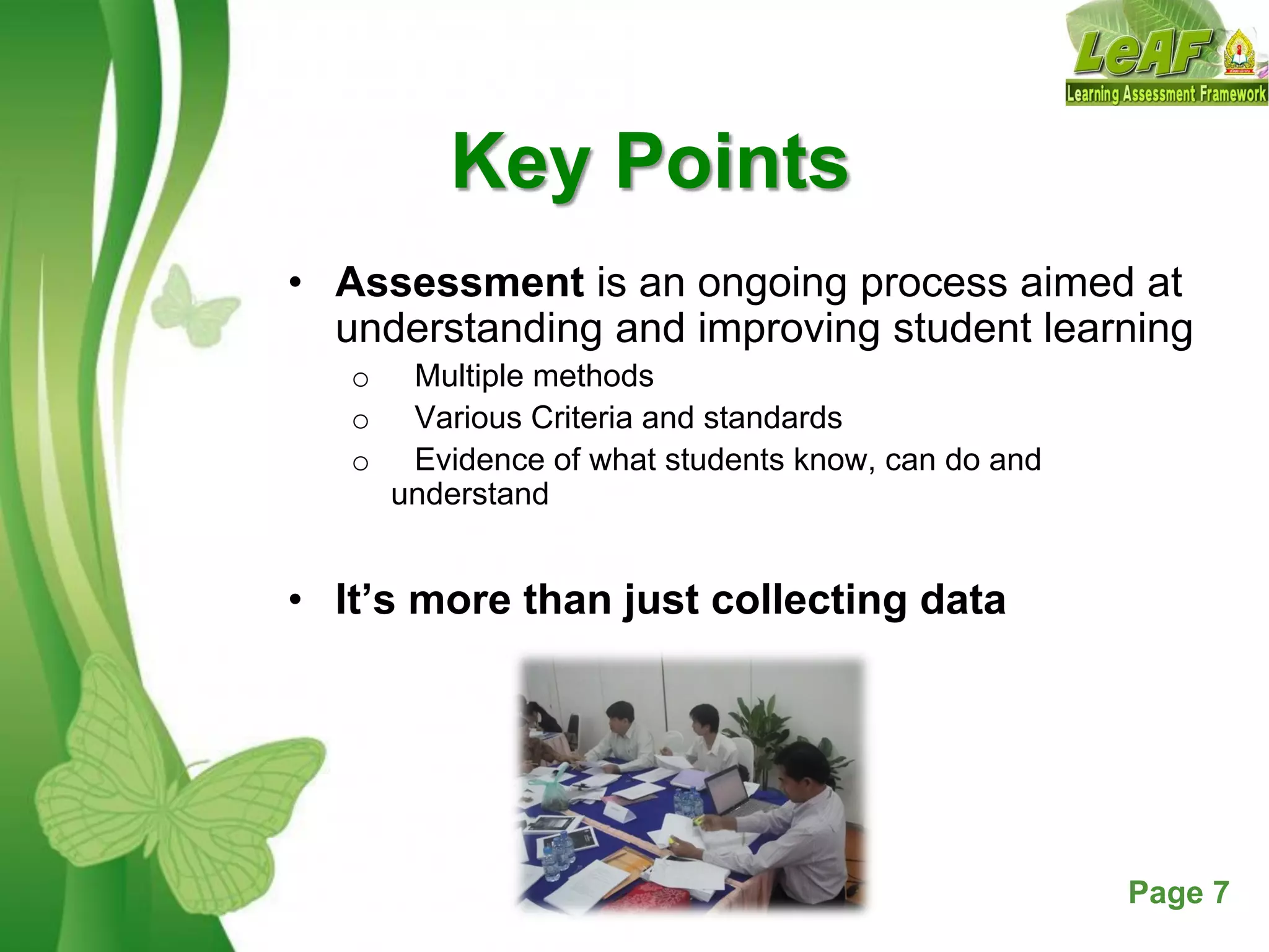 Free Powerpoint Templates Page 7
Key Points
• Assessment is an ongoing process aimed at
understanding and improving student learning
o Multiple methods
o Various Criteria and standards
o Evidence of what students know, can do and
understand
• It’s more than just collecting data
 