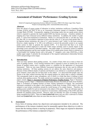 Information and Knowledge Management                                                                www.iiste.org
ISSN 2224-5758 (Paper) ISSN 2224-896X (Online)
Vol.3, No.2, 2013



       Assessment of Students’ Performance: Grading Systems
                                                  Olawale J. Omotosho*
          Scholl of Computing & Engineering Sciences, Babcock University, PMB 21244, Ikeja, Lagos State, Nigeria.
                               *Email of corresponding author: omotoshoobabcockuni.edu.ng
       Abstract
       Since the advent of course system of education in tertiary institutions world-over, Cumulative Point
       Average (CGPA) has been in use as an Assessment Instrument instead of Cumulative Weighted
       Average Mark (CWAM). Consequently, mapping of percentage marks into an n-grade points system
       which is required to generate the much needed CGPA has become necessary. Countless methods of
       mapping have been witnessed across different tertiary institutions. In addition, the number of grade
       point, ‘n’ varies from institutions to institutions. While it is a universal fact that ‘n’ can take any value
       less than 100, it is nevertheless important to know that the value of ‘n’ has never been greater than 12.
       In Nigerian tertiary institutions, the value of ‘n’ varies between 4 and 7 while 5 is the most common.
       However, simply equating ‘n’ to 100 is not sufficient to convert the percentile system to an n-grade
       points system in order to generate the required CGPA. It is discovered that there is no sound
       mathematical method employed to relate the CGPA ranges normally used to classify degree to the
       percentage scores earned by individual students. This paper (paper 2) is primarily written to establish
       the required parameters and the most suitable format of an n-grade points system which is referred to as
       a Non-Graded Fail Grading System with a fail grade, ‘F’ assigned a zero value (NGF/GSF=0) while
       another paper (paper 3) presents the development of the required mathematical relationship between
       CGPA and percentage scores ranges.

1.     Introduction
       There are many opinions about grading systems. As a matter of facts, there are as many as there are
       users of grading systems. Every training institution that is required to assess its trainees has its own
       format of grading system since a grading system is a platform for the application of Assessment
       Instruments. There are also many different Assessment Instruments that are also used by different
       training institutions. All these grading systems do not address the same objectives and purposes.
       Because of these different shades of opinions and freedom to use whichever is considered suitable for a
       given situation, much study has not been done on the subject. It is discovered that people copy one
       format or the other without knowing fully the original purpose for which what is copied is intended.
       This consequently leads to many assumptions, one of which is to think that there is nothing to teach
       anybody about grading systems. The study carried out on grading system is presented in four different
       papers, namely, Paper 1: Assessment of Student Performance: Grading Systems, Paper 2: Parameters
       of Grading Systems, Paper 3: Mathematical Relationship Between Percentile & Grade Point Numbers,
       Paper 4: Evaluation of Grading Systems of Some Tertiary Institutions in Nigeria. The Assessment
       Instrument considered in this paper is the Cumulative Grade Point Average, CGPA which is the one
       adopted in most tertiary institutions around the world because of its unique features. Therefore, the
       grading system suitable for such an instrument is the subject of this paper. There are still many types of
       this kind depending on such factors as objectives of assessment, understanding of the CGPA and other
       demands for graduates being assessed. However, there are basically two types of Grading Systems
       being considered for CGPA. These are Non-Graded Fail (where only one class is allowed in a Failure
       Zone) and Graded Fail (where there are more than one class in a Fail Zone).


2.   Assessment
     Every form of training scheme has objective(s) and purpose(s) intended to be achieved. The
     performances of the trainees (students) must be measurable against these objectives in order to
     ensure that the training scheme is meeting its purpose(s). Three stages are required to determine
     the performances of the trainees as depicted in Figure 1.




                                                       26
 
