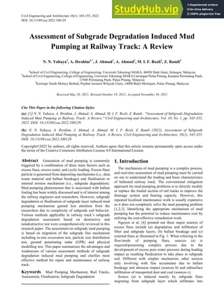 Civil Engineering and Architecture 10(1): 345-355, 2022 http://www.hrpub.org
DOI: 10.13189/cea.2022.100129
Assessment of Subgrade Degradation Induced Mud
Pumping at Railway Track: A Review
N. N. Yahaya1
, A. Ibrahim2,*
, J. Ahmad1
, A. Ahmad2
, M. I. F. Rozli2
, Z. Ramli3
1
School of Civil Engineering, College of Engineering, Universiti Teknologi MARA, 40450 Shah Alam, Selangor, Malaysia
2
School of Civil Engineering, College of Engineering, Universiti Teknologi MARACawangan Pulau Pinang, Kampus Permatang Pauh,
13500 Permatang Pauh, Pulau Pinang, Malaysia
3
Keretapi Tanah Melayu Berhad, Pejabat Jurutera Wilayah Utara, 14000 Bukit Mertajam, Pulau Pinang, Malaysia
Received May 20, 2021; Revised October 19, 2021; Accepted November 30, 2021
Cite This Paper in the following Citation Styles
(a): [1] N. N. Yahaya, A. Ibrahim, J. Ahmad, A. Ahmad, M. I. F. Rozli, Z. Ramli , "Assessment of Subgrade Degradation
Induced Mud Pumping at Railway Track: A Review," Civil Engineering and Architecture, Vol. 10, No. 1, pp. 345-355,
2022. DOI: 10.13189/cea.2022.100129.
(b): N. N. Yahaya, A. Ibrahim, J. Ahmad, A. Ahmad, M. I. F. Rozli, Z. Ramli (2022). Assessment of Subgrade
Degradation Induced Mud Pumping at Railway Track: A Review. Civil Engineering and Architecture, 10(1), 345-355.
DOI: 10.13189/cea.2022.100129.
Copyright©2022 by authors, all rights reserved. Authors agree that this article remains permanently open access under
the terms of the Creative Commons Attribution License 4.0 International License
Abstract Generation of mud pumping is commonly
triggered by a combination of three main factors such as
excess fines, excess water, and cyclic loading. Excess fines
particle is generated from depositing mechanisms (i.e., dust,
waste material and ballast breakage) and fluidisation or
internal erosion mechanism (i.e., subgrade degradation).
Mud pumping phenomenon that is associated with ballast
fouling has been widely discussed and is of interest among
the railway engineers and researchers. However, subgrade
degradation or fluidisation of subgrade layer induced mud
pumping mechanism gained less attention from the
researchers due to complexity of subgrade soil behavior.
Various methods applicable in railway track’s subgrade
degradation assessment based on destructive and
nondestructive test were comprehensively reviewed in this
research paper. The assessment on subgrade mud pumping
is based on migration of the subgrade fine mechanism
including in-situ excavation test, particle size distribution
test, ground penetrating radar (GPR) and physical
modelling test. This paper summarizes the advantages and
weaknesses of various assessment methods of subgrade
degradation induced mud pumping and clarifies most
effective method for repair and maintenance of railway
track.
Keywords Mud Pumping Mechanism, Rail Tracks,
Assessment, Fluidisation, Subgrade Degradation
1. Introduction
The mechanism of mud pumping is a complex process,
and real-time assessment of mud pumping must be carried
on site to understand the loading and basic characteristics
of ballasted railway track. The conventional mitigation
approach for mud pumping problems is to directly modify
or replace the fouled section of rail tracks to improve the
drainage system and bearing capacity. However, this
repeated localised maintenance work is usually expensive
as it does not completely solve the mud pumping problem
[1,2,3]. Identifying the appropriate mechanism of mud
pumping has the potential to reduce maintenance cost by
utilizing the cost-effective remediation work.
Nguyen et al. [4] pointed out three major sources of
excess fines include (a) degradation and infiltration of
filter and subgrade layers, (b) ballast breakage and (c)
external fines as illustrated in Fig. 1. When referring to the
flow/mode of pumping fines, sources (a) is
required/possessing complex process due to the
development of excess pore water pressure during loading
impact as resulting fluidization to take place in subgrade
soil. Different with simpler mechanism, other sources
only involving with fine accumulate due to ballast
breakage and abrasion impact (sources b) and subsurface
infiltration of transported dust and coal (sources c).
Source (a) is induced mainly by subgrade fines
migrating from subgrade layer which infiltrates into
 