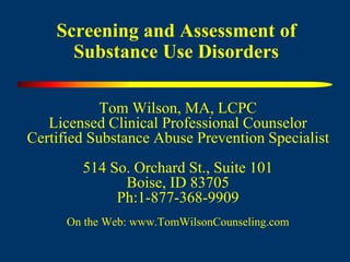 Screening and Assessment of
Substance Use Disorders
Tom Wilson, MA, LCPC
Licensed Clinical Professional Counselor
Certified Substance Abuse Prevention Specialist
514 So. Orchard St., Suite 101
Boise, ID 83705
Ph:1-877-368-9909
On the Web: www.TomWilsonCounseling.com
 