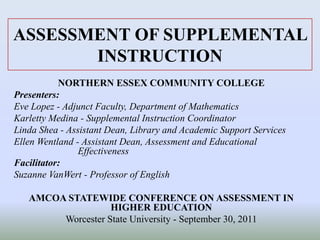 ASSESSMENT OF SUPPLEMENTAL
INSTRUCTION
NORTHERN ESSEX COMMUNITY COLLEGE
Presenters:
Eve Lopez - Adjunct Faculty, Department of Mathematics
Karletty Medina - Supplemental Instruction Coordinator
Linda Shea - Assistant Dean, Library and Academic Support Services
Ellen Wentland - Assistant Dean, Assessment and Educational
Effectiveness
Facilitator:
Suzanne VanWert - Professor of English
AMCOA STATEWIDE CONFERENCE ON ASSESSMENT IN
HIGHER EDUCATION
Worcester State University - September 30, 2011
 