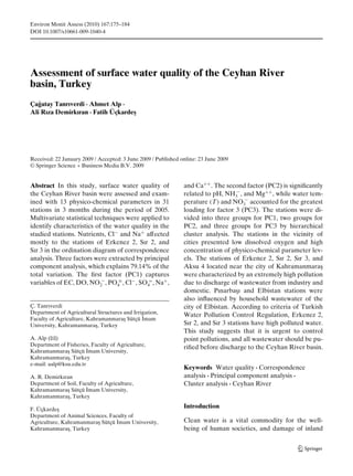 Environ Monit Assess (2010) 167:175–184
DOI 10.1007/s10661-009-1040-4




Assessment of surface water quality of the Ceyhan River
basin, Turkey
Çagatay Tanrıverdi · Ahmet Alp ·
   ˘
Ali Rıza Demirkıran · Fatih Üçkarde¸
                                   s




Received: 22 January 2009 / Accepted: 3 June 2009 / Published online: 23 June 2009
© Springer Science + Business Media B.V. 2009


Abstract In this study, surface water quality of               and Ca++ . The second factor (PC2) is signiﬁcantly
the Ceyhan River basin were assessed and exam-                 related to pH, NH3− , and Mg++ , while water tem-
ined with 13 physico-chemical parameters in 31                 perature (T) and NO3− accounted for the greatest
stations in 3 months during the period of 2005.                loading for factor 3 (PC3). The stations were di-
Multivariate statistical techniques were applied to            vided into three groups for PC1, two groups for
identify characteristics of the water quality in the           PC2, and three groups for PC3 by hierarchical
studied stations. Nutrients, Cl− and Na+ affected              cluster analysis. The stations in the vicinity of
mostly to the stations of Erkenez 2, Sır 2, and                cities presented low dissolved oxygen and high
Sır 3 in the ordination diagram of correspondence              concentration of physico-chemical parameter lev-
analysis. Three factors were extracted by principal            els. The stations of Erkenez 2, Sır 2, Sır 3, and
component analysis, which explains 79.14% of the               Aksu 4 located near the city of Kahramanmara¸     s
total variation. The ﬁrst factor (PC1) captures                were characterized by an extremely high pollution
variables of EC, DO, NO2− , PO4≡ , Cl− , SO4= , Na+ ,          due to discharge of wastewater from industry and
                                                               domestic. Pınarba¸ ı and Elbistan stations were
                                                                                   s
                                                               also inﬂuenced by household wastewater of the
Ç. Tanrıverdi                                                  city of Elbistan. According to criteria of Turkish
Department of Agricultural Structures and Irrigation,          Water Pollution Control Regulation, Erkenez 2,
                                              ˙
Faculty of Agriculture, Kahramanmara¸ Sütçü Imam
                                      s
University, Kahramanmara¸ , Turkey
                           s                                   Sır 2, and Sır 3 stations have high polluted water.
                                                               This study suggests that it is urgent to control
A. Alp (B)                                                     point pollutions, and all wastewater should be pu-
Department of Fisheries, Faculty of Agriculture,               riﬁed before discharge to the Ceyhan River basin.
                        ˙
Kahramanmara¸ Sütçü Imam University,
               s
Kahramanmara¸ , Turkey
               s
e-mail: aalp@ksu.edu.tr
                                                               Keywords Water quality · Correspondence
A. R. Demirkıran                                               analysis · Principal component analysis ·
Department of Soil, Faculty of Agriculture,                    Cluster analysis · Ceyhan River
                       ˙
Kahramanmara¸ Sütçü Imam University,
              s
Kahramanmara¸ , Turkey
              s

F. Üçkarde¸s
                                                               Introduction
Department of Animal Sciences, Faculty of
                                  ˙
Agriculture, Kahramanmara¸ Sütçü Imam University,
                          s                                    Clean water is a vital commodity for the well-
Kahramanmara¸ , Turkey
               s                                               being of human societies, and damage of inland
 